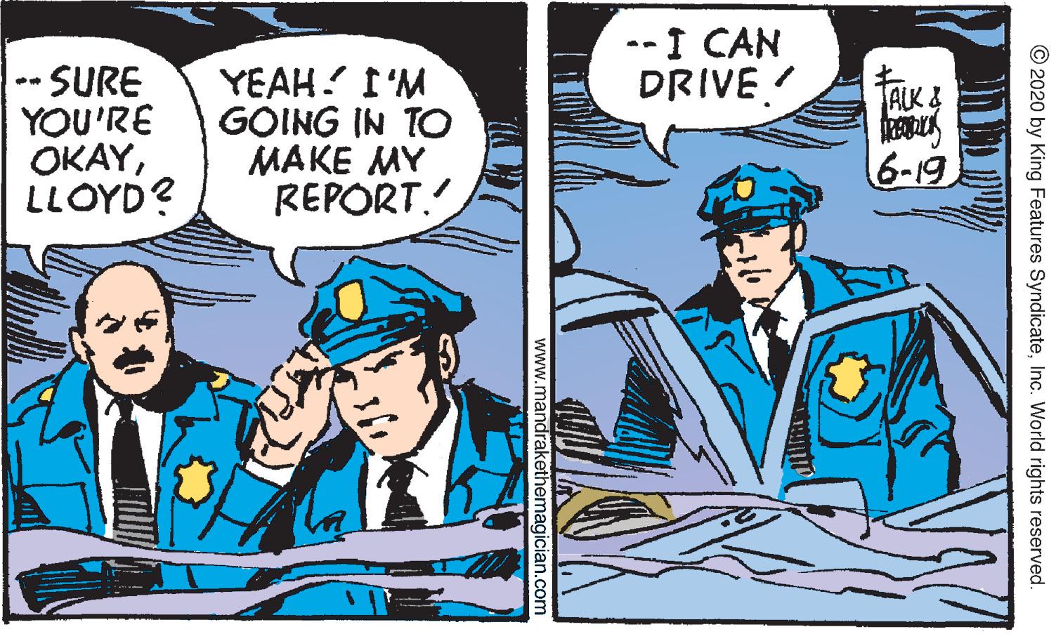 Font OCR: --I CAN DRIVE -SURE YOU'RE ??AYLLOYD? YEAH. I'M GOING IN TO MAKE MY REPORT. TAUK& 6-19 © 2020 by King Features SyndicateInc. World rights reserved. www.mandrakethemagician.com --I CAN DRIVE -SURE YOU'RE ??AYLLOYD? YEAH. I'M GOING IN TO MAKE MY REPORT. TAUK& 6-19 © 2020 by King Features SyndicateInc. World rights reserved. www.mandrakethemagician.com