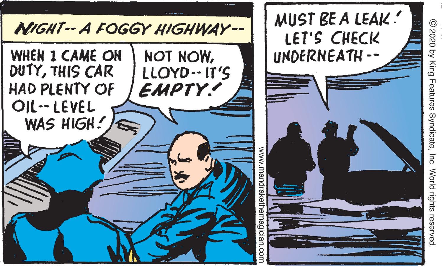 Comic book OCR: MUST BE A LEAK. LET'S CHECK UNDERNEATH -- NIGHT-- A FOGGY HIGHWAY-- .. WHEN I CAME ON DUTYTHIS CAR HAD PLENTY OF OIL-- LEVEL WAS HIGH! NOT NOWLLOYD-- IT'S EMPTY! © 2020 by King Features SyndicateInc. World rights reserved. www.mandrakethemagician.com MUST BE A LEAK. LET'S CHECK UNDERNEATH -- NIGHT-- A FOGGY HIGHWAY-- .. WHEN I CAME ON DUTYTHIS CAR HAD PLENTY OF OIL-- LEVEL WAS HIGH! NOT NOWLLOYD-- IT'S EMPTY! © 2020 by King Features SyndicateInc. World rights reserved. www.mandrakethemagician.com