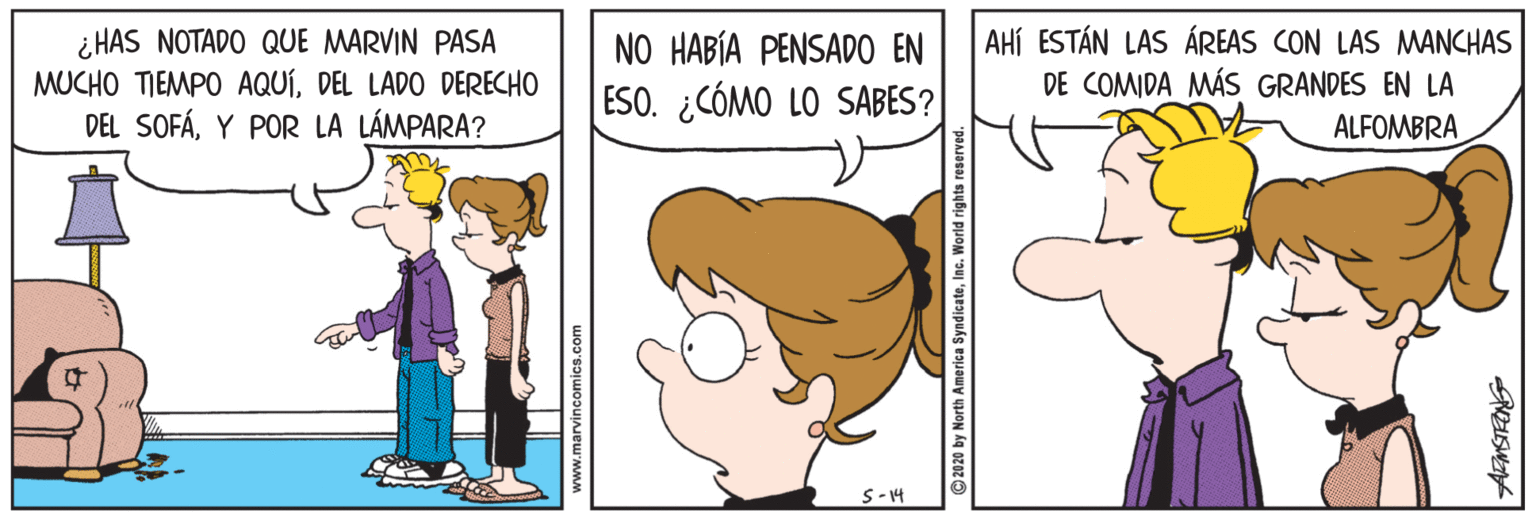 Organism OCR: ¿ HAS NOTADO QUE MARVIN PASA MUCHO TIEMPO AQUÍDEL LADO DERECHO DEL SOFÁY POR LA LÁMPARA? AHÍ ESTÁN LAS ÁREAS CON LAS MANCHAS DE COMIDA MÁS GRANDES EN LA ALFOMBRA NO HABÍA PENSADO EN ESO. ¿CÓMO LO SABES? S-14 www.marvincomics.com 2020 by North America SyndicateInc. World rights re ¿ HAS NOTADO QUE MARVIN PASA MUCHO TIEMPO AQUÍDEL LADO DERECHO DEL SOFÁY POR LA LÁMPARA? AHÍ ESTÁN LAS ÁREAS CON LAS MANCHAS DE COMIDA MÁS GRANDES EN LA ALFOMBRA NO HABÍA PENSADO EN ESO. ¿CÓMO LO SABES? S-14 www.marvincomics.com 2020 by North America SyndicateInc. World rights re