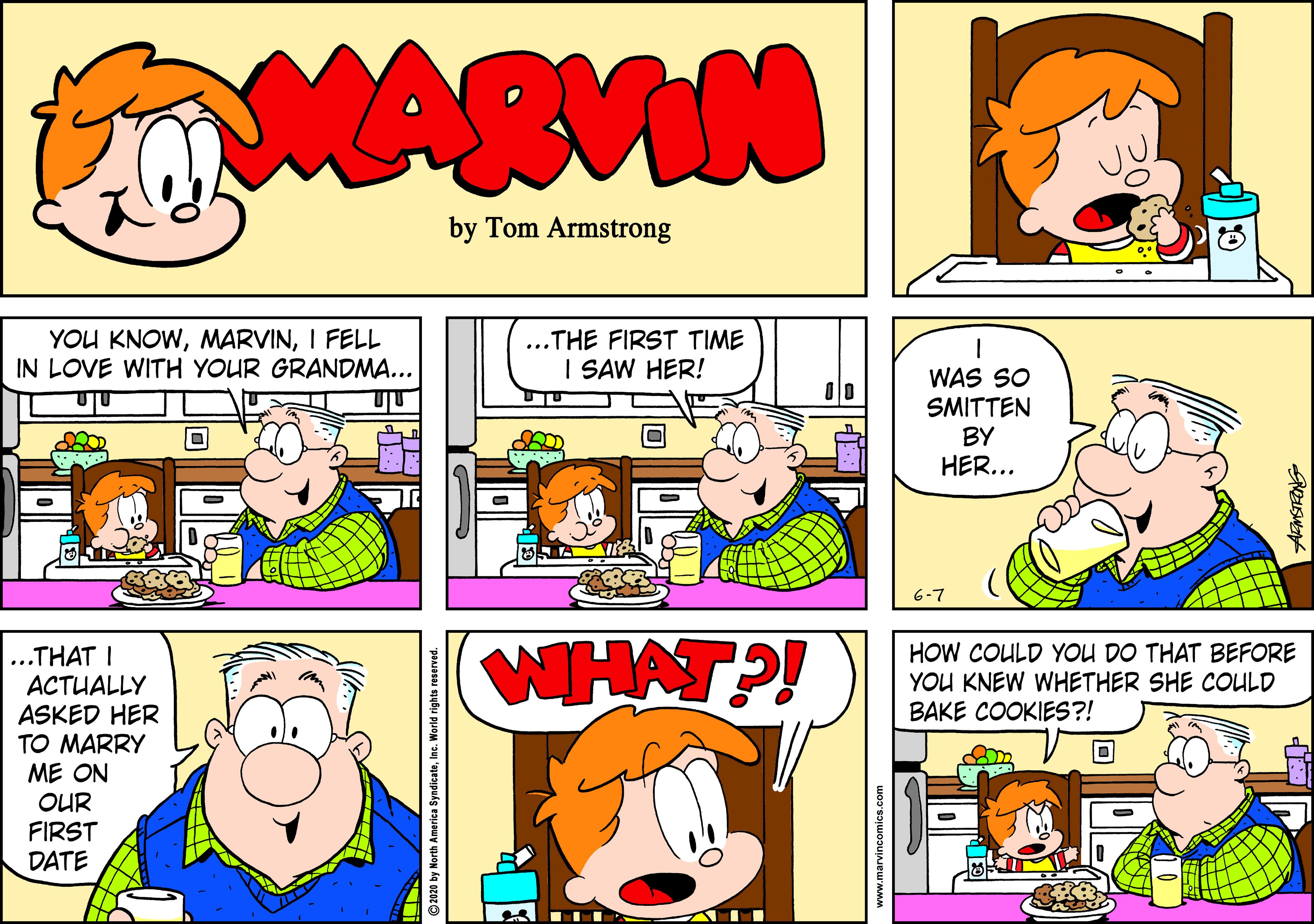 Parallel OCR: MARVIN by Tom Armstrong YOU KNOWI FELL IN LOVE WITH YOUR GRANDMA... ..THE FIRST TIME I SAW HER! WAS SO SMITTEN BY HER... 6-7 201 WHAT?! ...THAT I ACTUALLY ASKED HER TO MARRY ME ON OUR FIRST DATE HOW COULD YOU DO THAT BEFORE YOU KNEW WHETHER SHE COULD BAKE COOKIES?! ©2020 by North America SyndicateInc. World rights reserve MARVIN by Tom Armstrong YOU KNOWI FELL IN LOVE WITH YOUR GRANDMA... ..THE FIRST TIME I SAW HER! WAS SO SMITTEN BY HER... 6-7 201 WHAT?! ...THAT I ACTUALLY ASKED HER TO MARRY ME ON OUR FIRST DATE HOW COULD YOU DO THAT BEFORE YOU KNEW WHETHER SHE COULD BAKE COOKIES?! ©2020 by North America SyndicateInc. World rights reserve