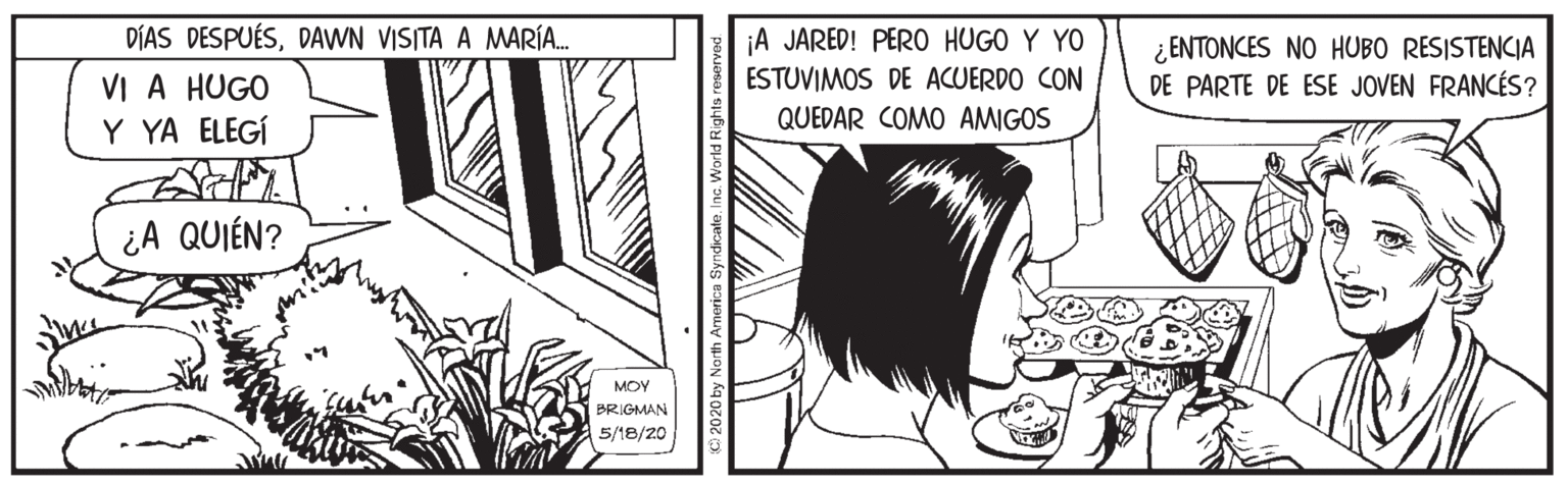 Monochrome OCR: DÍAS DESPUÉSDAWN VISITA A MARÍA. VI A HUGO Y YA ELEGÍ ¡A JARED! PER0 HUGO Y YO ESTUVIMOS DE ACUERDO CON QUEDAR COMO AMIGOS ¿ ENTONCES NO HUBO RESISTENCIA DE PARTE DE ESE JOVEN FRANCÉS? ¿A QUIÉN? MOY BRIGMAN 5/18/20 by North Armerica SyndicateInc. World Rig DÍAS DESPUÉSDAWN VISITA A MARÍA. VI A HUGO Y YA ELEGÍ ¡A JARED! PER0 HUGO Y YO ESTUVIMOS DE ACUERDO CON QUEDAR COMO AMIGOS ¿ ENTONCES NO HUBO RESISTENCIA DE PARTE DE ESE JOVEN FRANCÉS? ¿A QUIÉN? MOY BRIGMAN 5/18/20 by North Armerica SyndicateInc. World Rig