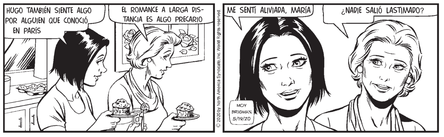 Font OCR: ME SENTI ALIVIADAMARÍA HUGO TAMBIÉN SJENTE ALGO POR ALGUIEN QUE CONOCIÓ. EN PARÍS EL ROMANCE A LARGA DIS- ¿NADIE SALIÓ LASTIMADO? TANCIA ES ALGO PRECARIO MOY BRIGMAN 5/19/20 > 2020 by North America Syndicate. Inc. World Rights reserv ME SENTI ALIVIADAMARÍA HUGO TAMBIÉN SJENTE ALGO POR ALGUIEN QUE CONOCIÓ. EN PARÍS EL ROMANCE A LARGA DIS- ¿NADIE SALIÓ LASTIMADO? TANCIA ES ALGO PRECARIO MOY BRIGMAN 5/19/20 > 2020 by North America Syndicate. Inc. World Rights reserv