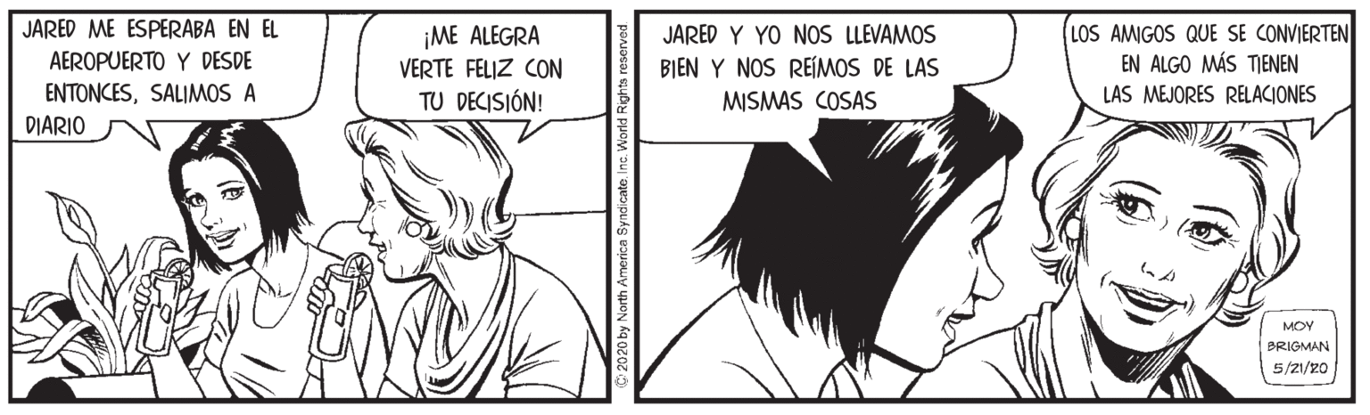 Black OCR: JARED ME ESPERABA EN EL AEROPUERTO Y DESDE ENTONCESSALIMOS A ¡ME ALEGRA VERTE FELIZ CON JARED Y YO NOS LLEVAMOS BIEN Y NOS REÍIMOS DE LAS MISMAS COSAS LOS AMIGOS QUE SE CONVIERTEN EN ALGO MÁS TIENEN TU DECISIÓN! LAS MEJORES RELACIONES DIARIO MOY BRIGMAN 5/2/20 2020 by North America SyndicateInc. World Rights resen JARED ME ESPERABA EN EL AEROPUERTO Y DESDE ENTONCESSALIMOS A ¡ME ALEGRA VERTE FELIZ CON JARED Y YO NOS LLEVAMOS BIEN Y NOS REÍIMOS DE LAS MISMAS COSAS LOS AMIGOS QUE SE CONVIERTEN EN ALGO MÁS TIENEN TU DECISIÓN! LAS MEJORES RELACIONES DIARIO MOY BRIGMAN 5/2/20 2020 by North America SyndicateInc. World Rights resen