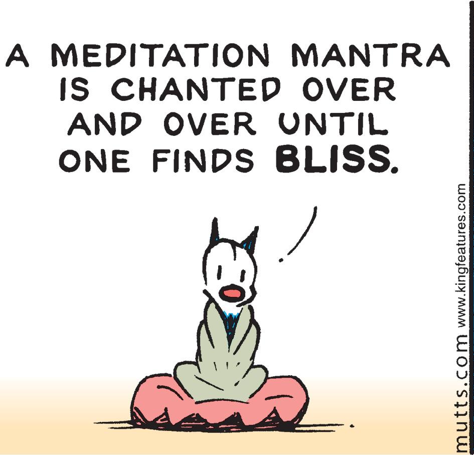 Humour OCR: A MEDITATION MANTRA IS CHANTED OVER AND OVER UNTIL ONE FINDS BLISS. mutts.com www.kingfeatures.com A MEDITATION MANTRA IS CHANTED OVER AND OVER UNTIL ONE FINDS BLISS. mutts.com www.kingfeatures.com