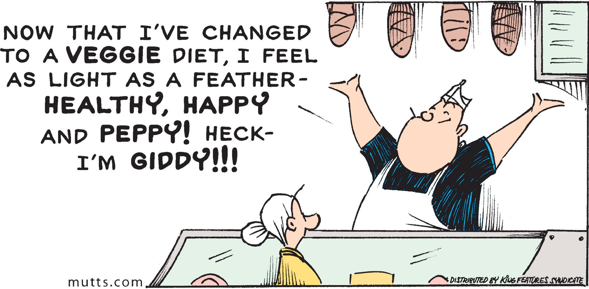 Fictional character OCR: NOW THAT I'VE CHANGED TO A VEGGIE DIETI FEEL AS LIGHT AS A FEATHER- ?EALTHYH??PY AND PEPPY! ????- I'M GIDDY!!! mutts.com DISTRIBUTED BY KINE FEATORES SNDICATE NOW THAT I'VE CHANGED TO A VEGGIE DIETI FEEL AS LIGHT AS A FEATHER- ?EALTHYH??PY AND PEPPY! ????- I'M GIDDY!!! mutts.com DISTRIBUTED BY KINE FEATORES SNDICATE