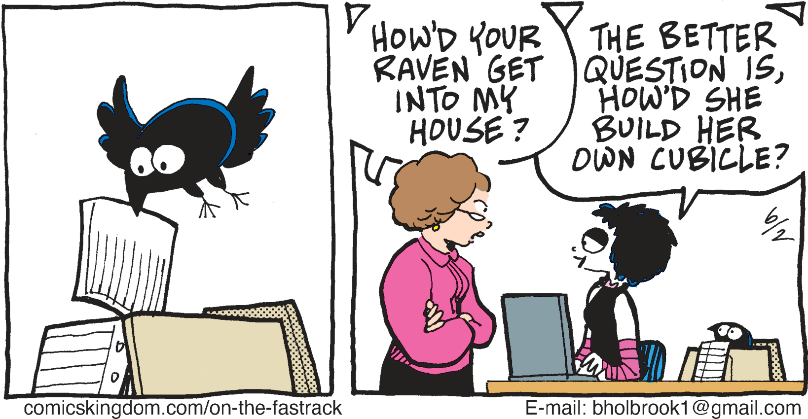 Bird OCR: Y HOWD YOUR Y THE BETTER RAVEN GET )QUESTION ISHOW'D SHE BUILD HER DWN CUBICLE? INTO MY HOUSE ? 60 comicskingdom.com/on-the-fastrack E-mail: bholbrook1@gmail.com Y HOWD YOUR Y THE BETTER RAVEN GET )QUESTION ISHOW'D SHE BUILD HER DWN CUBICLE? INTO MY HOUSE ? 60 comicskingdom.com/on-the-fastrack E-mail: bholbrook1@gmail.com