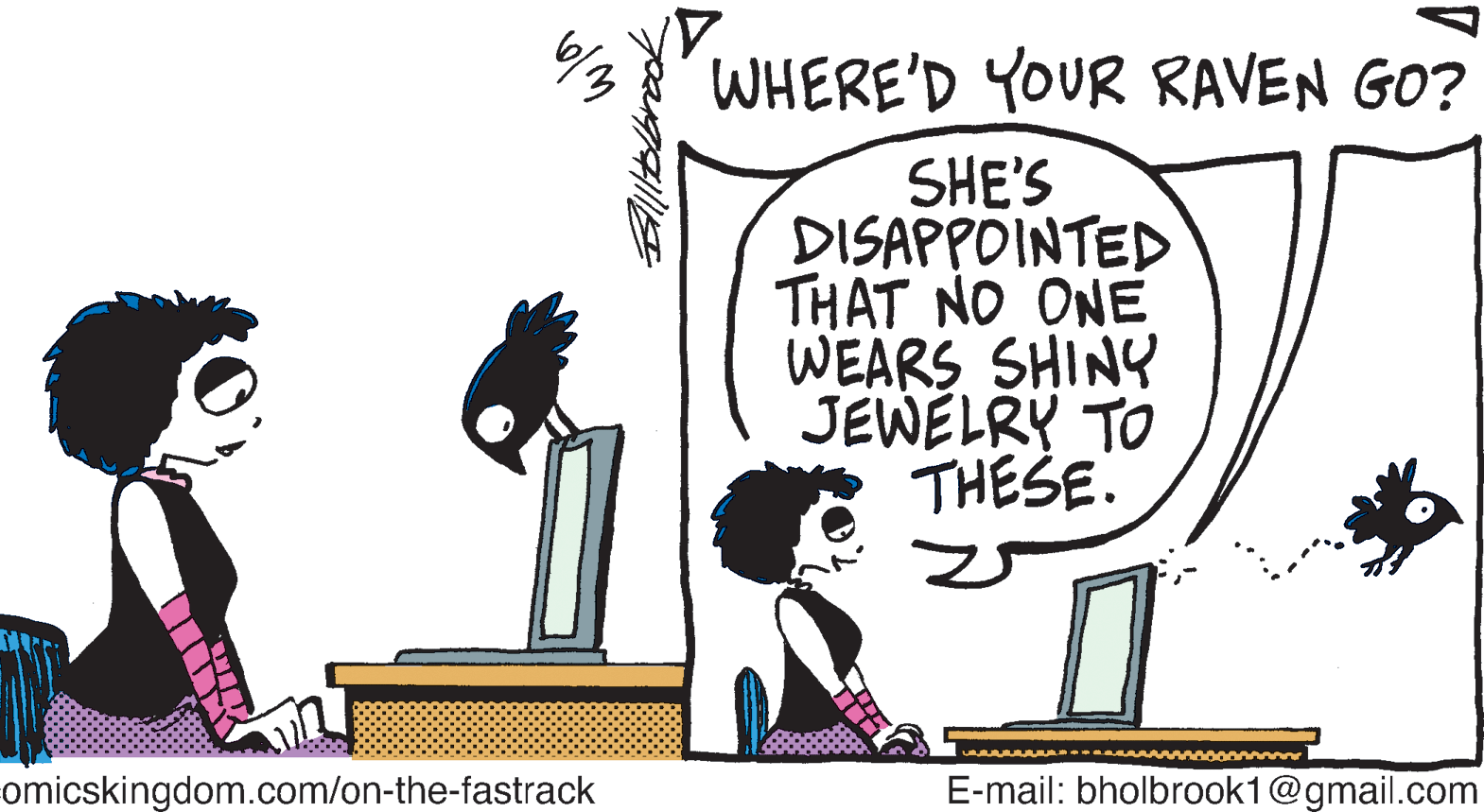 Animation OCR: WHERE'D YOUR RAVEN GO? SHE'S DISAPPOINTED THAT NO ONE WEARS SHINY JEWELRY TO THESE. www omicskingdom.com/on-the-fastrack E-mail: bholbrook1@gmail.com WHERE'D YOUR RAVEN GO? SHE'S DISAPPOINTED THAT NO ONE WEARS SHINY JEWELRY TO THESE. www omicskingdom.com/on-the-fastrack E-mail: bholbrook1@gmail.com
