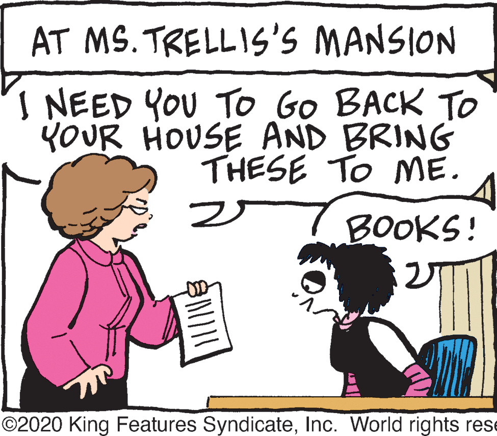 Rectangle OCR: AT MS. TRELLIS'S MANSION I NEED YOU To Go BACK TO YOUR HOUSE AND BRING THESE TO NME. ? BOOKS! ©2020 King Features SyndicateInc. World rights res AT MS. TRELLIS'S MANSION I NEED YOU To Go BACK TO YOUR HOUSE AND BRING THESE TO NME. ? BOOKS! ©2020 King Features SyndicateInc. World rights res