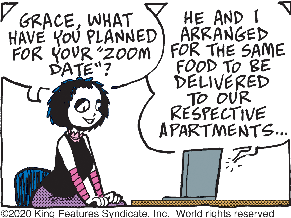 Humour OCR: HE AND I HAVE YOU PLANNED) ARRANGED FOR YOUR "ZOom / FOR THE SAME FOOD TO BE DELIVERED To OUR RESPECTIVE APARTMENTS.. Y GRACEWHAT DATE"? ©2020 King Features SyndicateInc. World rights reserved HE AND I HAVE YOU PLANNED) ARRANGED FOR YOUR "ZOom / FOR THE SAME FOOD TO BE DELIVERED To OUR RESPECTIVE APARTMENTS.. Y GRACEWHAT DATE"? ©2020 King Features SyndicateInc. World rights reserved
