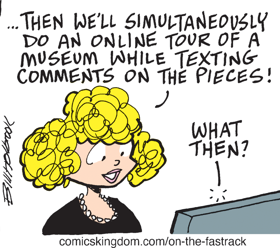 Drawing OCR: . THEN WE'LL SIMULTANEDUSLY DO AN ONLINE TOUR OF A MUSEUM WHILE TEXTING COMMENTS ON TH? PIECES! WHAT THEN? comicskingdom.com/on-the-fastrack . THEN WE'LL SIMULTANEDUSLY DO AN ONLINE TOUR OF A MUSEUM WHILE TEXTING COMMENTS ON TH? PIECES! WHAT THEN? comicskingdom.com/on-the-fastrack