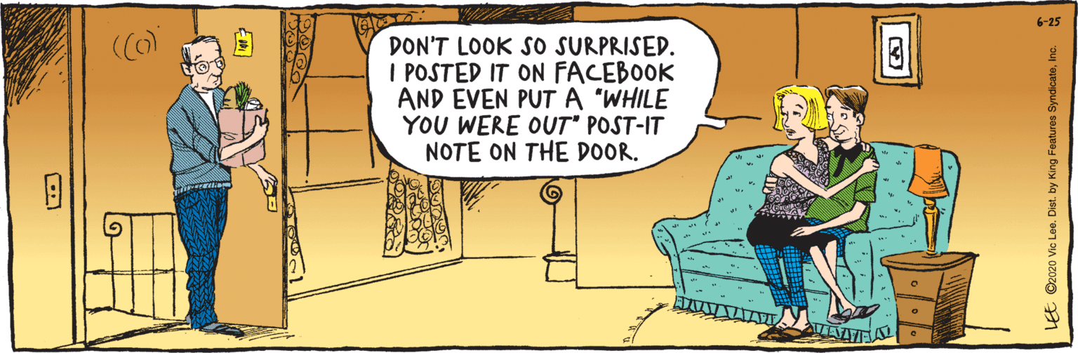 Conversation OCR: E ©2020 Vic Lee. Dist. by King Features SyndicateInc. DON'T LOOK SO SURPRISED. i POSTED IT ON FACEBOOK AND EVEN PUT A "WHILE YOU WERE OUT" POST-IT NOTE ON THE D0OR. 6-25 E ©2020 Vic Lee. Dist. by King Features SyndicateInc. DON'T LOOK SO SURPRISED. i POSTED IT ON FACEBOOK AND EVEN PUT A "WHILE YOU WERE OUT" POST-IT NOTE ON THE D0OR. 6-25
