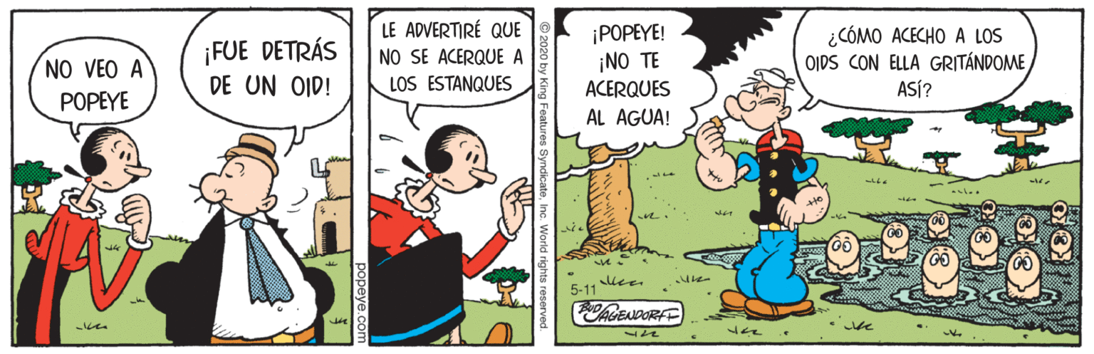 Art OCR: NO VEO A POPEYE ¡FUE DETRÁS DE UN OID! LE ADVERTIRÉ QUE NO SE ACERQUE A LOS ESTANQUES ¡POPEYE! ¡NO TE ACERQUES ¿CÓMO ACECHO A LOS OIDS CON ELLA GRITÁNDOME ASÍ? AL AGUA! 5-11 ChGENDORFE popeye.c NO VEO A POPEYE ¡FUE DETRÁS DE UN OID! LE ADVERTIRÉ QUE NO SE ACERQUE A LOS ESTANQUES ¡POPEYE! ¡NO TE ACERQUES ¿CÓMO ACECHO A LOS OIDS CON ELLA GRITÁNDOME ASÍ? AL AGUA! 5-11 ChGENDORFE popeye.c