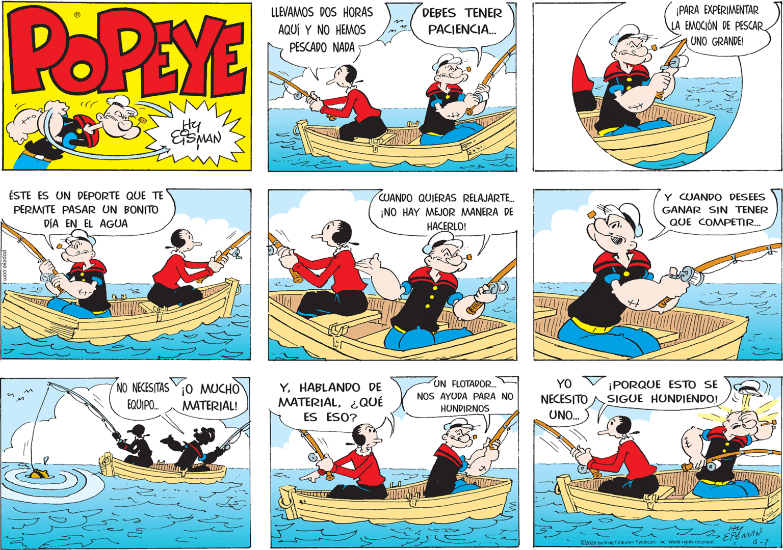Graphics OCR: POPEYE ¡PARA EXPERIMENTAR LA EMOCIÓN DE PESCAR. LLEVAMOS DOS HORAS DEBES TENER AQUÍ Y NO HEMOS PACIENCIA. UNO GRANDE! PESCADO NADA Hy ÉSTE ES UN DEPORTE QUE TE CUANDO QUIERAS RELAJARTE. ¡NO HAY MEJOR MANERA DE Y CUANDO DESEES PERMITE PASAR UN BONITO GANAR SIN TENER QUE COMPETIR. DÍA EN EL AGUA HACERLO! UN FLOTADOR NOS AYUDA PARA NO HUNDIRNOS YO NO NECESITAS O MUCHO YHABLANDO DE MATERIAL¿QUÉ ¡PORQUE ESTO SE SIGUE HUNDIENDO! NECESITO EQUIPO. MATERIAL! ES ESO? UNO. D2000 by King lemees Synd cae inc workd ghs resurvet 6-7 POPEYE ¡PARA EXPERIMENTAR LA EMOCIÓN DE PESCAR. LLEVAMOS DOS HORAS DEBES TENER AQUÍ Y NO HEMOS PACIENCIA. UNO GRANDE! PESCADO NADA Hy ÉSTE ES UN DEPORTE QUE TE CUANDO QUIERAS RELAJARTE. ¡NO HAY MEJOR MANERA DE Y CUANDO DESEES PERMITE PASAR UN BONITO GANAR SIN TENER QUE COMPETIR. DÍA EN EL AGUA HACERLO! UN FLOTADOR NOS AYUDA PARA NO HUNDIRNOS YO NO NECESITAS O MUCHO YHABLANDO DE MATERIAL¿QUÉ ¡PORQUE ESTO SE SIGUE HUNDIENDO! NECESITO EQUIPO. MATERIAL! ES ESO? UNO. D2000 by King lemees Synd cae inc workd ghs resurvet 6-7