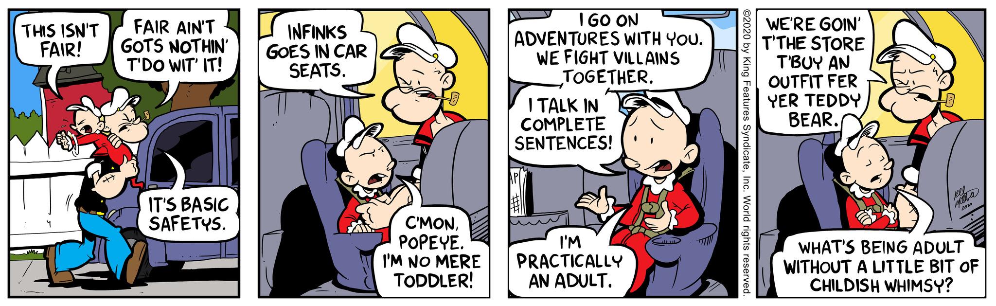 Humour OCR: THIS ISN'T FAIR! ? FAIR AIN'T GOTS NOTHIN' T'DO WIT' IT! IT'S BASIC SAFETYS. INFINKS GOES IN CAR SEATS. C'MONPOPEYE. I'M NO MERE TODDLER! I GO ON ADVENTURES WITH YOU. WE FIGHT VILLAINS TOGETHER. I TALK IN COMPLETE SENTENCES! I'M PRACTICALLY AN ADULT. ©2020 by King Features SyndicateInc. World rights reserved. WE'RE GOIN' T'THE STORE T'BUY AN OUTFIT FER YER TEDDY BEAR. Meleera 2020 WHAT'S BEING ADULT WITHOUT A LITTLE BIT OF CHILDISH WHIMSY? THIS ISN'T FAIR ! ? FAIR AIN'T GOTS NOTHIN ' T'DO WIT ' IT ! IT'S BASIC SAFETYS . INFINKS GOES IN CAR SEATS . C'MONPOPEYE . I'M NO MERE TODDLER ! I GO ON ADVENTURES WITH YOU . WE FIGHT VILLAINS TOGETHER . I TALK IN COMPLETE SENTENCES ! I'M PRACTICALLY AN ADULT . © 2020 by King Features SyndicateInc. World rights reserved . WE'RE GOIN ' T'THE STORE T'BUY AN OUTFIT FER YER TEDDY BEAR . Meleera 2020 WHAT'S BEING ADULT WITHOUT A LITTLE BIT OF CHILDISH WHIMSY ?