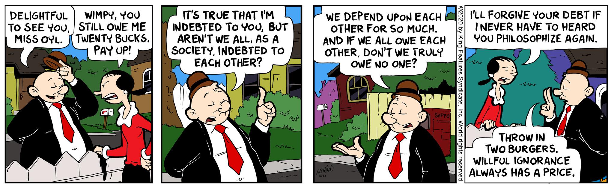 Fiction OCR: DELIGHTFUL TO SEE YOUMISS OYL. ST WIMPYYOU STILL OWE ME TWENTY BUCKS. PAY UP! ??? w IT'S TRUE THAT I'M INDEBTED TO YOUBUT AREN'T WE ALLAS A SOCIETYINDEBTED TO EACH OTHER? o Eu ??? WE DEPEND UPON EACH OTHER FOR SO MUCH. AND IF WE ALL OWE EACH OTHERDON'T WE TRULY OWE NO ONE? euria 2010 ?? ?? SAPPO ©2020 by King Features SyndicateInc. World rights reserved I'LL FORGIVE YOUR DEBT IF I NEVER HAVE TO HEARD YOU PHILOSOPHIZE AGAIN. THROW IN TWO BURGERS. WILLFUL IGNORANCE ALWAYS HAS A PRICE. 4 D DELIGHTFUL TO SEE YOUMISS OYL . ST WIMPYYOU STILL OWE ME TWENTY BUCKS . PAY UP ! ??? w IT'S TRUE THAT I'M INDEBTED TO YOUBUT AREN'T WE ALLAS A SOCIETYINDEBTED TO EACH OTHER ? o Eu ??? WE DEPEND UPON EACH OTHER FOR SO MUCH . AND IF WE ALL OWE EACH OTHERDON'T WE TRULY OWE NO ONE ? euria 2010 ?? ?? SAPPO © 2020 by King Features SyndicateInc. World rights reserved I'LL FORGIVE YOUR DEBT IF I NEVER HAVE TO HEARD YOU PHILOSOPHIZE AGAIN . THROW IN TWO BURGERS . WILLFUL IGNORANCE ALWAYS HAS A PRICE . 4 D