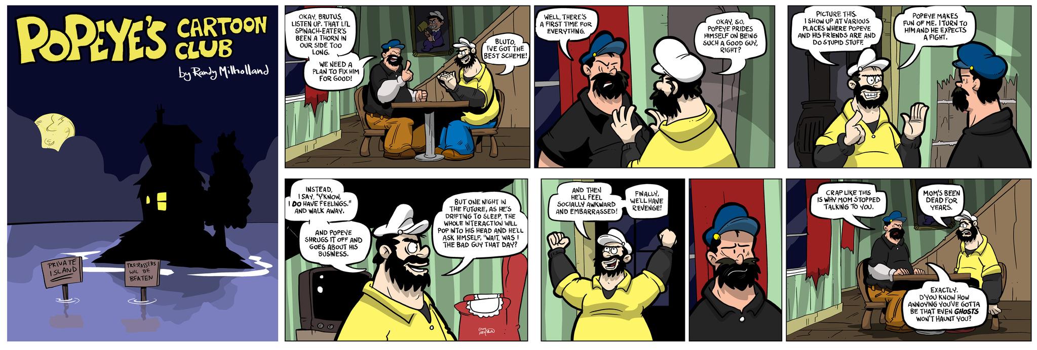 Fiction OCR: POPEYE'S CARTOON CLUB by Randy Milholland G PRIVATE ISLAND TRESPASSERS WIL BE BEATEN OKAYLISTEN UP. THAT LIL SPINACH-EATER'S BEEN A THORN IN OUR SIDE TOO LONG. WE NEED A PLAN TO FIX HIM FOR GOOD! INSTEADI DO HAVE FEELINGS." AND WALK AWAY. AND POPEYE SHRUGS IT OFF AND GOES ABOUT HIS BUSINESS. YO BLUTOI'VE GOT THE BEST SCHEME! BUT ONE NIGHT IN THE FUTUREAS HE'S DRIFTING TO SLEEPTHE WHOLE INTERACTION WILL POP INTO HIS HEAD AND HE'LL ASK HIMSELFWAS I THE BAD GUY THAT DAY? prom WELLTHERE'S A FIRST TIME FOR EVERYTHING. AND THEN HE'LL FEEL SOCIALLY AWKWARD AND EMBARRASSED! Uc FINALLYWE'LL HAVE REVENGE! OKAYPOPEYE PRIDES HIMSELF ON BEING SUCH A GOOD GUYRIGHT? PICTURE THIS. I SHOW UP AT VARIOUS PLACES WHERE POPEYE AND HIS FRIENDS ARE AND DOSTUPID STUFF CRAP LIKE THIS IS WHY MOM STOPPED TALKING TO YOU. POPEYE MAKES FUN OF ME. I TURN TO HIM AND HE EXPECTS A FIGHT. vur MOM'S BEEN DEAD FOR YEARS. All Am EXACTLY. D'YOU KNOW How ANNOYING YOU'VE GOTTA BE THAT EVEN GHOSTS WON'T HAUNT YOU? POPEYE'S CARTOON CLUB by Randy Milholland G PRIVATE ISLAND TRESPASSERS WIL BE BEATEN OKAYLISTEN UP . THAT LIL SPINACH - EATER'S BEEN A THORN IN OUR SIDE TOO LONG . WE NEED A PLAN TO FIX HIM FOR GOOD ! INSTEAD" Y'KNOWI DO HAVE FEELINGS . " AND WALK AWAY . AND POPEYE SHRUGS IT OFF AND GOES ABOUT HIS BUSINESS . YO BLUTOI'VE GOT THE BEST SCHEME ! BUT ONE NIGHT IN THE FUTUREAS HE'S DRIFTING TO SLEEPTHE WHOLE INTERACTION WILL POP INTO HIS HEAD AND HE'LL ASK HIMSELF" WAITWAS I THE BAD GUY THAT DAY ? prom WELLTHERE'S A FIRST TIME FOR EVERYTHING . AND THEN HE'LL FEEL SOCIALLY AWKWARD AND EMBARRASSED ! Uc FINALLYWE'LL HAVE REVENGE ! OKAYPOPEYE PRIDES HIMSELF ON BEING SUCH A GOOD GUYRIGHT ? PICTURE THIS . I SHOW UP AT VARIOUS PLACES WHERE POPEYE AND HIS FRIENDS ARE AND DOSTUPID STUFF CRAP LIKE THIS IS WHY MOM STOPPED TALKING TO YOU . POPEYE MAKES FUN OF ME . I TURN TO HIM AND HE EXPECTS A FIGHT . vur MOM'S BEEN DEAD FOR YEARS . All Am EXACTLY . D'YOU KNOW How ANNOYING YOU'VE GOTTA BE THAT EVEN GHOSTS WON'T HAUNT YOU ?
