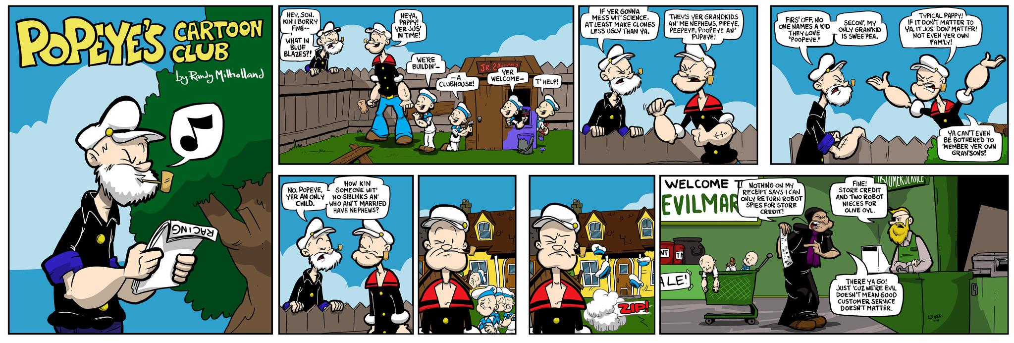 Illustration OCR: POPEYE'S CARTOON CLUB by Randy Milholland N?? HEYSON. KIN IBORRY FIVE-- T WHAT IN BLUE BLAZES?! Me M2 MM2 HOW KIN SOMEONE WIT' NO SIBLINKS AN WHO AIN'T MARRIED HAVE NEPHEWS? NoI YER AN ONLY CHILD. HEYAPAPPY! YER JUS' IN TIME! WE'RE BUILDIN'- CLUBHOUSE! JR. 201 YER WELCOME- E UP V L T'HELP! IF YER GONNA MESS WIT' SCIENCEAT LEAST MAKE CLONES LESS UGLY THAN YA. P LP ??? THEY'S YER GRANDKIDS AN' ME NEPHEWSPOOPEYE AN' PUPEYE! NT T Ho WELCOME T NOTHING ON MY EVILMAR RECEIPT SAYS I CAN ONLY RETURN ROBOT SPIES FOR STORE CREDIT! ALE! FIRS' OFFNO ONE NAMES A KID THEY LOVE "POOPEYE." SECON'MY ONLY GRAN'KID IS SWEE PEA. FINE! SOMEKULAVILE Y STORE CREDIT AND TWO ROBOT NIECES FOR OLIVE OYL. TYPICAL PAPPY! IF IT DON'T MATTER TO YAIT JUS' DON' MATTER! NOT EVEN YER OWN FAMILY! M THERE YA GO! JUST 'CUZ WE'RE EVIL DOESN'T MEAN GOOD CUSTOMER SERVICE DOESN'T MATTER. 241 YA CAN'T EVEN BE BOTHERED TO 'MEMBER YER OWN GRAN'SONS! POPEYE'S CARTOON CLUB by Randy Milholland N ?? HEYSON . KIN IBORRY FIVE- T WHAT IN BLUE BLAZES ?! Me M2 MM2 HOW KIN SOMEONE WIT ' NO SIBLINKS AN WHO AIN'T MARRIED HAVE NEPHEWS ? NoI YER AN ONLY CHILD . HEYAPAPPY ! YER JUS ' IN TIME ! WE'RE BUILDIN' CLUBHOUSE ! JR . 201 YER WELCOME E UP V L T'HELP ! IF YER GONNA MESS WIT ' SCIENCEAT LEAST MAKE CLONES LESS UGLY THAN YA . P LP ??? THEY'S YER GRANDKIDS AN ' ME NEPHEWSPOOPEYE AN ' PUPEYE ! NT T Ho WELCOME T NOTHING ON MY EVILMAR RECEIPT SAYS I CAN ONLY RETURN ROBOT SPIES FOR STORE CREDIT ! ALE ! FIRS ' OFFNO ONE NAMES A KID THEY LOVE " POOPEYE . " SECON 'MY ONLY GRAN'KID IS SWEE PEA . FINE ! SOMEKULAVILE Y STORE CREDIT AND TWO ROBOT NIECES FOR OLIVE OYL . TYPICAL PAPPY ! IF IT DON'T MATTER TO YAIT JUS ' DON ' MATTER ! NOT EVEN YER OWN FAMILY ! M THERE YA GO ! JUST ' CUZ WE'RE EVIL DOESN'T MEAN GOOD CUSTOMER SERVICE DOESN'T MATTER . 241 YA CAN'T EVEN BE BOTHERED TO ' MEMBER YER OWN GRAN'SONS !