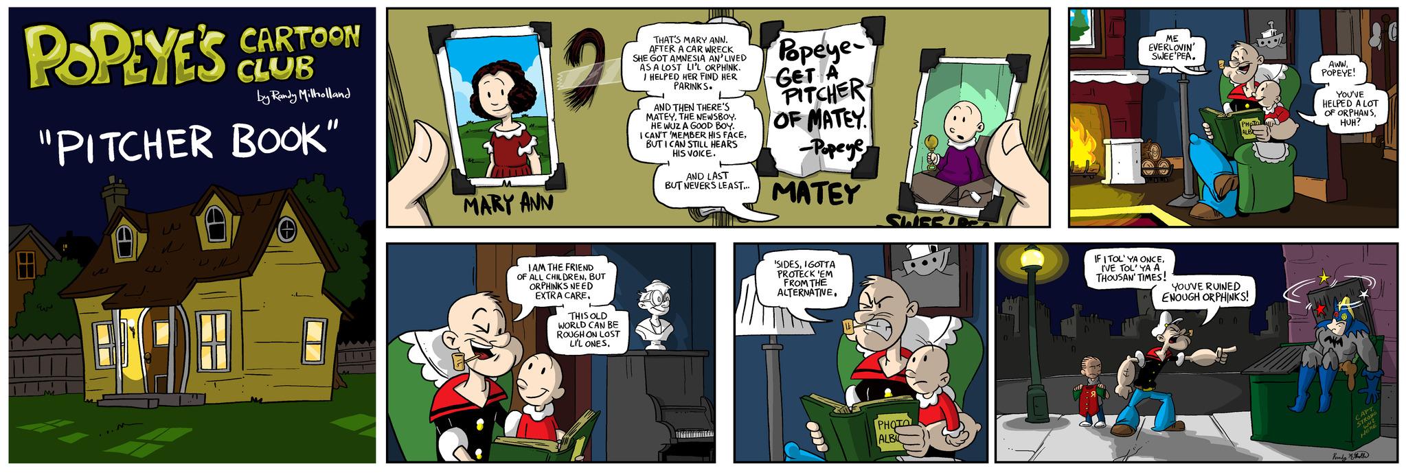 Art OCR: POPEYE'S CLOT CLUB A by Randy Milholland "PITCHER BOOK" ????? A ...M CARTOON w W MARY ANN 20 IAM THE FRIEND OF ALL CHILDRENBUT ORPHINKS NEED EXTRA CARETHIS OLD WORLD CAN BE ROUGH ON LOST LI'L ONES. THAT'S MARY ANN. AFTER A CAR WRECK SHE GOT AMNESIA AN'LIVED AS A LOST LI'L ORPHINK. I HELPED HER FIND HER PARINKS. AND THEN THERE'S MATEYTHE NEWSBOY. HE WUZ A GOOD BOY. I CAN'T 'MEMBER HIS FACEBUT I CAN STILL HEARS HIS VOICE. AND LAST BUT NEVERS LEAST... LOTTITILLA Popeye- GET A PITCHER OF MATEY -Popeye MATEY 'SIDESIGOTTA PROTECK 'EM FROM THE ALTERNATIVE. 1121 SWEE SLISEURS PHOTO ALBI ME EVERLOVIN' SWEE PEA. M F IF I TOL' YA ONCEI'VE TOL' YA A THOUSAN' TIMES! PHOTO ALB YOU'VE RUINED ENOUGH ORPHINKS! AWWPOPEYE! YOU'VE HELPED A LOT OF ORPHANSHUH? CAPT STRONG ?? ????? ??? HORE Runds Molla POPEYE'S CLOT CLUB A by Randy Milholland " PITCHER BOOK " ????? A ... M CARTOON w W MARY ANN 20 IAM THE FRIEND OF ALL CHILDRENBUT ORPHINKS NEED EXTRA CARETHIS OLD WORLD CAN BE ROUGH ON LOST LI'L ONES . THAT'S MARY ANN . AFTER A CAR WRECK SHE GOT AMNESIA AN'LIVED AS A LOST LI'L ORPHINK . I HELPED HER FIND HER PARINKS . AND THEN THERE'S MATEYTHE NEWSBOY . HE WUZ A GOOD BOY . I CAN'T ' MEMBER HIS FACEBUT I CAN STILL HEARS HIS VOICE . AND LAST BUT NEVERS LEAST ... LOTTITILLA Popeye GET A PITCHER OF MATEY -Popeye MATEY ' SIDESIGOTTA PROTECK ' EM FROM THE ALTERNATIVE . 1121 SWEE SLISEURS PHOTO ALBI ME EVERLOVIN ' SWEE PEA . M F IF I TOL ' YA ONCEI'VE TOL ' YA A THOUSAN ' TIMES ! PHOTO ALB YOU'VE RUINED ENOUGH ORPHINKS ! AWWPOPEYE ! YOU'VE HELPED A LOT OF ORPHANSHUH ? CAPT STRONG ?? ????? ??? HORE Runds Molla
