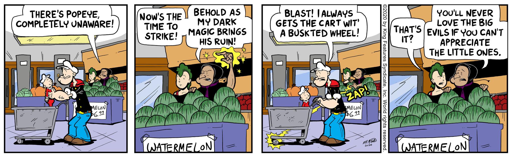 Comic book OCR: THERE'S POPEYECOMPLETELY UNAWARE! Ho MELON $6.99 NOW'S THE TIME TO STRIKE! BEHOLD AS MY DARK MAGIC BRINGS HIS RUIN! WATERMELON BLAST! I ALWAYS GETS THE CART WIT' A BUSK TED WHEEL! ZAP! MELON $6.99 nel all 2010 ©2020 by King Features SyndicateInc. World rights reserved. YOU'LL NEVER LOVE THE BIG THAT'S EVILS IF YOU CAN'T IT? APPRECIATE THE LITTLE ONES. WATERMELON THERE'S POPEYECOMPLETELY UNAWARE ! Ho MELON $ 6.99 NOW'S THE TIME TO STRIKE ! BEHOLD AS MY DARK MAGIC BRINGS HIS RUIN ! WATERMELON BLAST ! I ALWAYS GETS THE CART WIT ' A BUSK TED WHEEL ! ZAP ! MELON $ 6.99 nel all 2010 © 2020 by King Features SyndicateInc. World rights reserved . YOU'LL NEVER LOVE THE BIG THAT'S EVILS IF YOU CAN'T IT ? APPRECIATE THE LITTLE ONES . WATERMELON