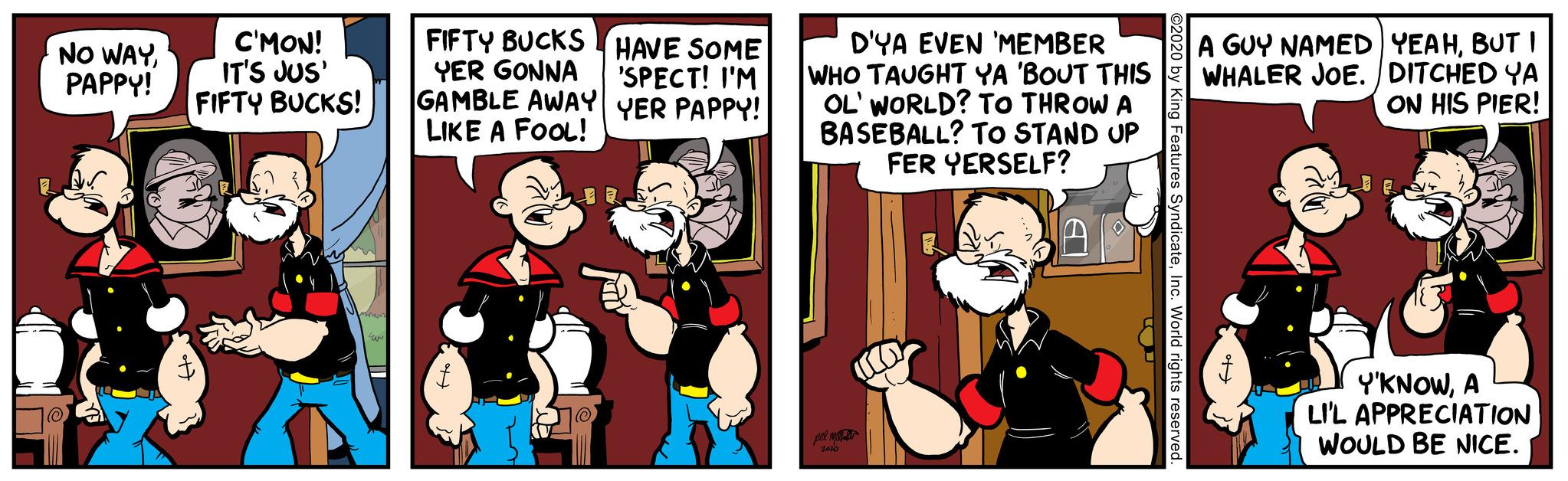 Adaptation OCR: NO WAYPAPPY! C'MON! IT'S JUS' FIFTY BUCKS! Maram UN FIFTY BUCKS YER GONNA GAMBLE AWAY LIKE A FOOL! HAVE SOME 'SPECT! I'M YER PAPPY! D'YA EVEN 'MEMBER WHO TAUGHT YA 'BOUT THIS OL' WORLD? TO THROW A BASEBALL? TO STAND UP FER YERSELF? pel ma 2010 A GUY NAMED YEAHBUT I WHALER JOE. DITCHED YA ON HIS PIER! Y'KNOWA LI'L APPRECIATION WOULD BE NICE. NO WAYPAPPY ! C'MON ! IT'S JUS ' FIFTY BUCKS ! Maram UN FIFTY BUCKS YER GONNA GAMBLE AWAY LIKE A FOOL ! HAVE SOME ' SPECT ! I'M YER PAPPY ! D'YA EVEN ' MEMBER WHO TAUGHT YA ' BOUT THIS OL ' WORLD ? TO THROW A BASEBALL ? TO STAND UP FER YERSELF ? pel ma 2010 A GUY NAMED YEAHBUT I WHALER JOE . DITCHED YA ON HIS PIER ! Y'KNOWA LI'L APPRECIATION WOULD BE NICE .