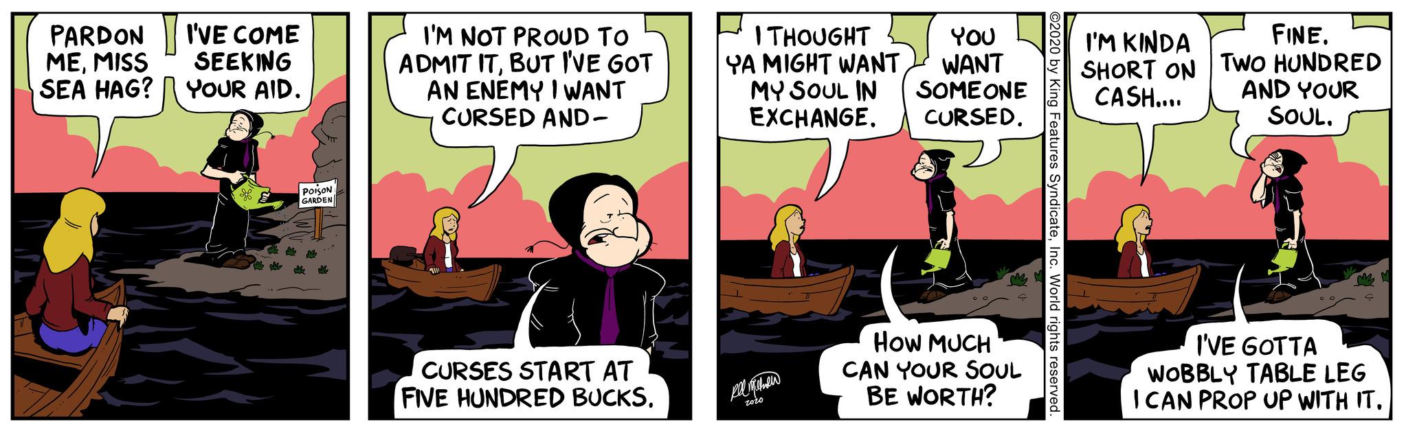 Comics OCR: PARDON MEMISS SEA HAG? I'VE COME SEEKING YOUR AID. * POISON GARDEN I'M NOT PROUD TO ADMIT ITBUT I'VE GOT AN ENEMY I WANT CURSED AND- CURSES START AT FIVE HUNDRED BUCKS. I THOUGHT YOU YA MIGHT WANTWANT MY SOUL IN SOMEONE EXCHANGE. CURSED. ??? ?????? 2020 HOW MUCH CAN YOUR SOUL BE WORTH? ©2020 by King Features SyndicateInc. World rights reserved. FINE. I'M KINDA SHORT ON TWO HUNDRED CASH.... AND YOUR SOUL. I'VE GOTTA WOBBLY TABLE LEG I CAN PROP UP WITH IT. PARDON MEMISS SEA HAG ? I'VE COME SEEKING YOUR AID . * POISON GARDEN I'M NOT PROUD TO ADMIT ITBUT I'VE GOT AN ENEMY I WANT CURSED AND CURSES START AT FIVE HUNDRED BUCKS . I THOUGHT YOU YA MIGHT WANTWANT MY SOUL IN SOMEONE EXCHANGE . CURSED . ??? ?????? 2020 HOW MUCH CAN YOUR SOUL BE WORTH ? © 2020 by King Features SyndicateInc. World rights reserved . FINE . I'M KINDA SHORT ON TWO HUNDRED CASH .... AND YOUR SOUL . I'VE GOTTA WOBBLY TABLE LEG I CAN PROP UP WITH IT .