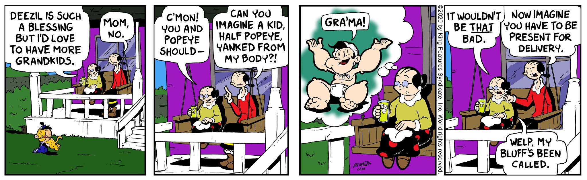 Design OCR: DEEZIL IS SUCH A BLESSING BUT I'D LOVE TO HAVE MORE GRANDKIDS. E ??? MOMNO. C'MON! YOU AND POPEYE SHOULD- CAN YOU IMAGINE A KIDYANKED FROM MY BODY?! GRA'MA! 2020 O2020 by King Features SyndicateInc. World rights reserved. IT WOULDN'T NOW IMAGINE BE THAT YOU HAVE TO BE BAD. PRESENT FOR DELIVERY. WELPMY BLUFF'S BEEN CALLED. LE DEEZIL IS SUCH A BLESSING BUT I'D LOVE TO HAVE MORE GRANDKIDS . E ??? MOMNO . C'MON ! YOU AND POPEYE SHOULD CAN YOU IMAGINE A KIDHALF POPEYEYANKED FROM MY BODY ?! GRA'MA ! 2020 O2020 by King Features SyndicateInc. World rights reserved . IT WOULDN'T NOW IMAGINE BE THAT YOU HAVE TO BE BAD . PRESENT FOR DELIVERY . WELPMY BLUFF'S BEEN CALLED . LE