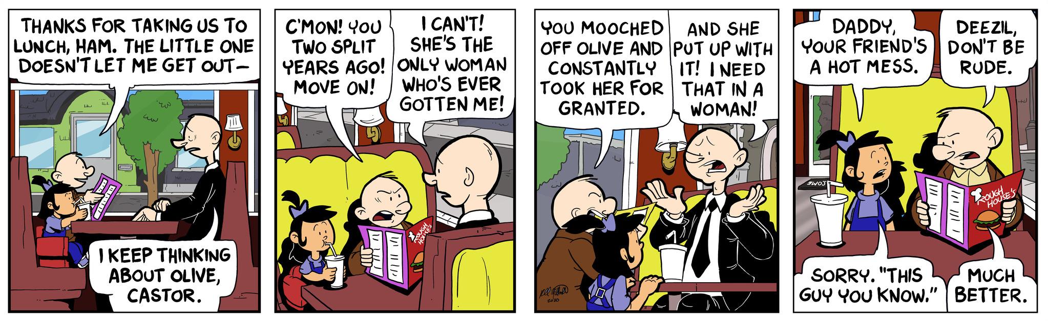 Illustration OCR: THANKS FOR TAKING US TO LUNCHHAM. THE LITTLE ONE DOESN'T LET ME GET OUT- LAL 44 ww ?? I KEEP THINKING ABOUT OLIVECASTOR. C'MON! YOU TWO SPLIT YEARS AGO! MOVE ON! I CAN'T! SHE'S THE ONLY WOMAN WHO'S EVER GOTTEN ME! YOU MOOCHED AND SHE OFF OLIVE AND PUT UP WITH CONSTANTLY IT! I NEED TOOK HER FOR THAT IN A GRANTED. WOMAN! 21 2010 1 DADDYYOUR FRIEND'S A HOT MESS. SWOJ SORRY. "THIS GUY YOU KNOW." DEEZILDON'T BE RUDE. ROUGH 4 HOUSE'S MUCH BETTER. THANKS FOR TAKING US TO LUNCHHAM . THE LITTLE ONE DOESN'T LET ME GET OUT LAL 44 ww ?? I KEEP THINKING ABOUT OLIVECASTOR . C'MON ! YOU TWO SPLIT YEARS AGO ! MOVE ON ! I CAN'T ! SHE'S THE ONLY WOMAN WHO'S EVER GOTTEN ME ! YOU MOOCHED AND SHE OFF OLIVE AND PUT UP WITH CONSTANTLY IT ! I NEED TOOK HER FOR THAT IN A GRANTED . WOMAN ! 21 2010 1 DADDYYOUR FRIEND'S A HOT MESS . SWOJ SORRY . " THIS GUY YOU KNOW . " DEEZILDON'T BE RUDE . ROUGH 4 HOUSE'S MUCH BETTER .