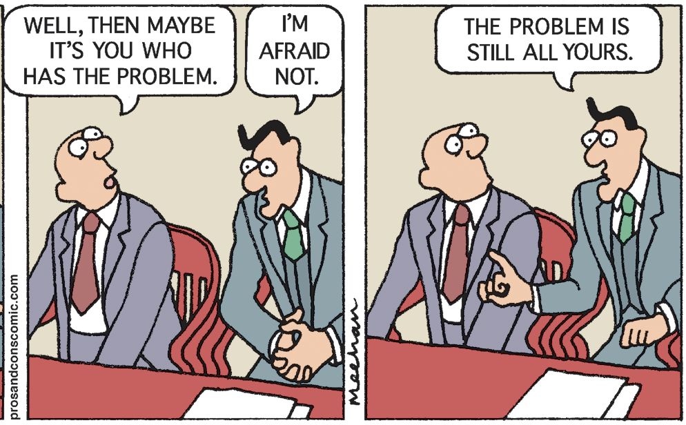 Fiction OCR: I'M WELLTHEN MAYBE IT'S YOU WHO HAS THE PROBLEM. AFRAID NOT. THE PROBLEM IS STILL ALL YOURS. prosandconscomic.com Meehan I'M WELLTHEN MAYBE IT'S YOU WHO HAS THE PROBLEM. AFRAID NOT. THE PROBLEM IS STILL ALL YOURS. prosandconscomic.com Meehan