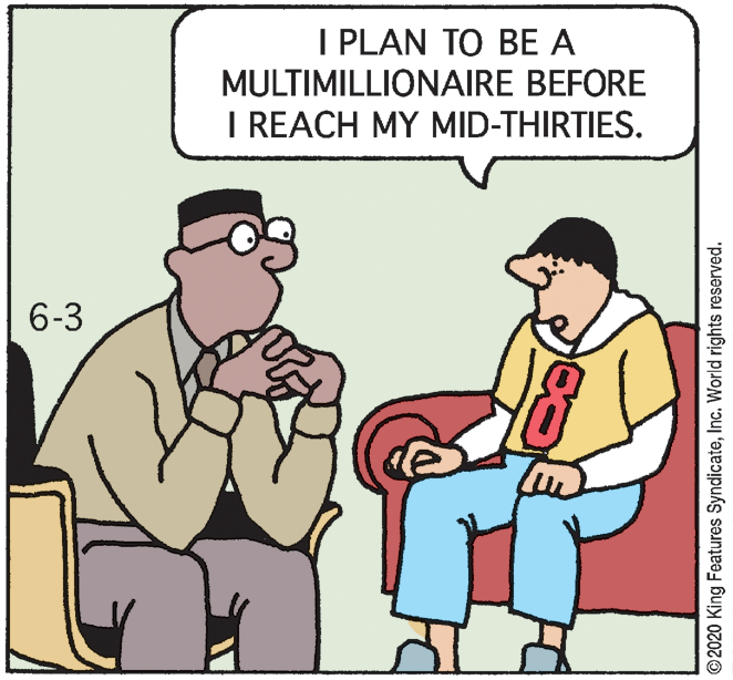 Animated cartoon OCR: I PLAN TO BE A MULTIMILLIONAIRE BEFORE I REACH MY MID-THIRTIES. 6-3 ©2020 King Features SyndicateInc. World rights reserved. I PLAN TO BE A MULTIMILLIONAIRE BEFORE I REACH MY MID-THIRTIES. 6-3 ©2020 King Features SyndicateInc. World rights reserved.