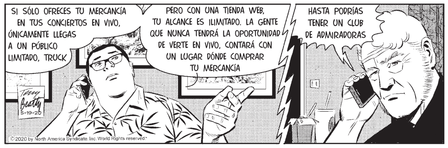 Conversation OCR: SI SÓLO OFRECES TU MERCANCÍA EN TUS CONCIERTOS EN VIVOÚNICAMENTE LLEGAS A UN PÚBLICO LIMITADOTRUCK PERO CON UNA TIENDA WEBTU ALCANCE ES ILIMITADO. LA GENTE QUE NUNCA TENDRÁ LA OPORTUNIDAD Y DE VERTE EN VIVOCONTARÁ CON UN LUGAR DÓNDE COMPRAR TU MERCANCÍA HASTA PODRÍAS TENER UN CLUB DE ADMIRADORAS Terny 3-19-26 2020 by North America Syndicate. Inc. World Rights reserved SI SÓLO OFRECES TU MERCANCÍA EN TUS CONCIERTOS EN VIVOÚNICAMENTE LLEGAS A UN PÚBLICO LIMITADOTRUCK PERO CON UNA TIENDA WEBTU ALCANCE ES ILIMITADO. LA GENTE QUE NUNCA TENDRÁ LA OPORTUNIDAD Y DE VERTE EN VIVOCONTARÁ CON UN LUGAR DÓNDE COMPRAR TU MERCANCÍA HASTA PODRÍAS TENER UN CLUB DE ADMIRADORAS Terny 3-19-26 2020 by North America Syndicate. Inc. World Rights reserved
