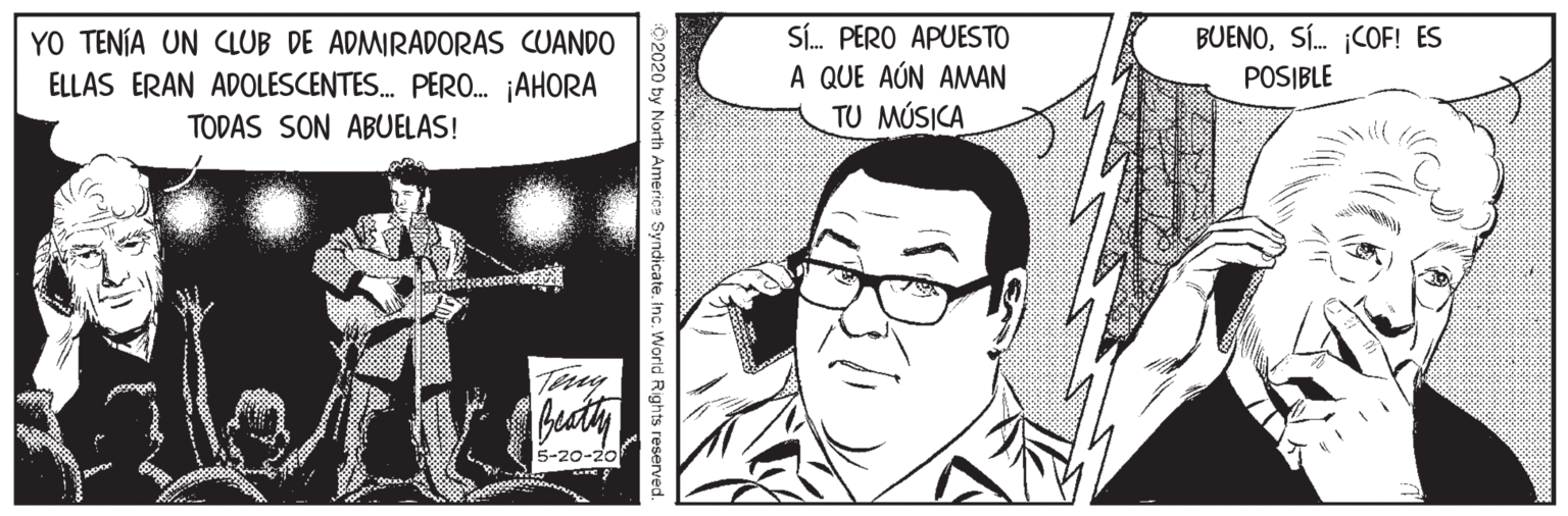 Art OCR: YO TENÍA UN CLUB DE ADMIRADORAS CUANDO ELLAS ERAN ADOLESCENTES. PERO. ¡AHORA SÍ. PERO APUESTO A QUE AÚN AMAN TU MÚSICA BUENOSÍ. ¡COF! ES POSIBLE TODAS SON ABUELAS! 5-20-20 2020 by North Americe Syndicate. Inc. World Rights reserved. YO TENÍA UN CLUB DE ADMIRADORAS CUANDO ELLAS ERAN ADOLESCENTES. PERO. ¡AHORA SÍ. PERO APUESTO A QUE AÚN AMAN TU MÚSICA BUENOSÍ. ¡COF! ES POSIBLE TODAS SON ABUELAS! 5-20-20 2020 by North Americe Syndicate. Inc. World Rights reserved.