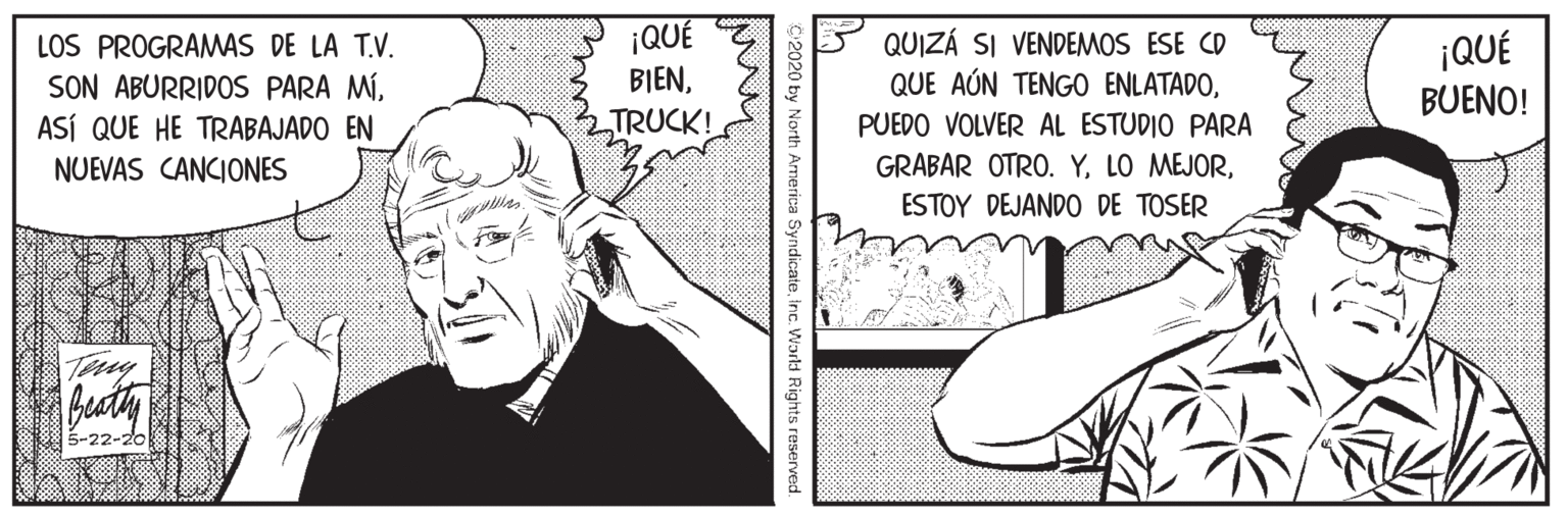 Cartoon OCR: LOS PROGRAMAS DE LA T.V. SON ABURRIDOS PARA MÍASÍ QUE HE TRABAJADO EN ¡QUÉ BIENTRUCK! QUIZÁ SI VENDEMOS ESE CD QUE AÚN TENGO ENLATADO¡QUÉ BUENO! PUEDO VOLVER AL ESTUDIO PARA GRABAR OTRO. YNUEVAS CANCIONES ESTOY DEJANDO DE TOSER Tey 5-22-20 2020 by North America Syndicateinc. World Rights reserved. LOS PROGRAMAS DE LA T.V. SON ABURRIDOS PARA MÍASÍ QUE HE TRABAJADO EN ¡QUÉ BIENTRUCK! QUIZÁ SI VENDEMOS ESE CD QUE AÚN TENGO ENLATADO¡QUÉ BUENO! PUEDO VOLVER AL ESTUDIO PARA GRABAR OTRO. YLO MEJORNUEVAS CANCIONES ESTOY DEJANDO DE TOSER Tey 5-22-20 2020 by North America Syndicateinc. World Rights reserved.