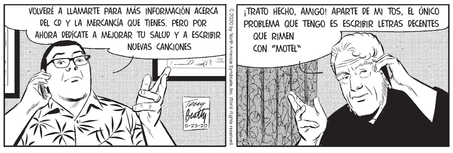 Parallel OCR: VOLVERÉ A LLAMARTE PARA MÁS INFORMACIÓN ACERCA DEL CD Y LA MERCANCÍA QUE TIENES. PERO POR AHORA DEDÍCATE A MEJORAR TU SALUD Y A ESCRIBIR ¡TRATO HECHOEL ÚNICO PROBLEMA QUE TENGO ES ESCRIBIR LETRAS DECENTES QUE RIMEN NUEVAS CANCIONES CON "MOTEL" Tany 5-23-20 C:2020 by North America SyndicateInc. World Rights reserved VOLVERÉ A LLAMARTE PARA MÁS INFORMACIÓN ACERCA DEL CD Y LA MERCANCÍA QUE TIENES. PERO POR AHORA DEDÍCATE A MEJORAR TU SALUD Y A ESCRIBIR ¡TRATO HECHOAMIGO! APARTE DE MI TOSEL ÚNICO PROBLEMA QUE TENGO ES ESCRIBIR LETRAS DECENTES QUE RIMEN NUEVAS CANCIONES CON "MOTEL" Tany 5-23-20 C:2020 by North America SyndicateInc. World Rights reserved
