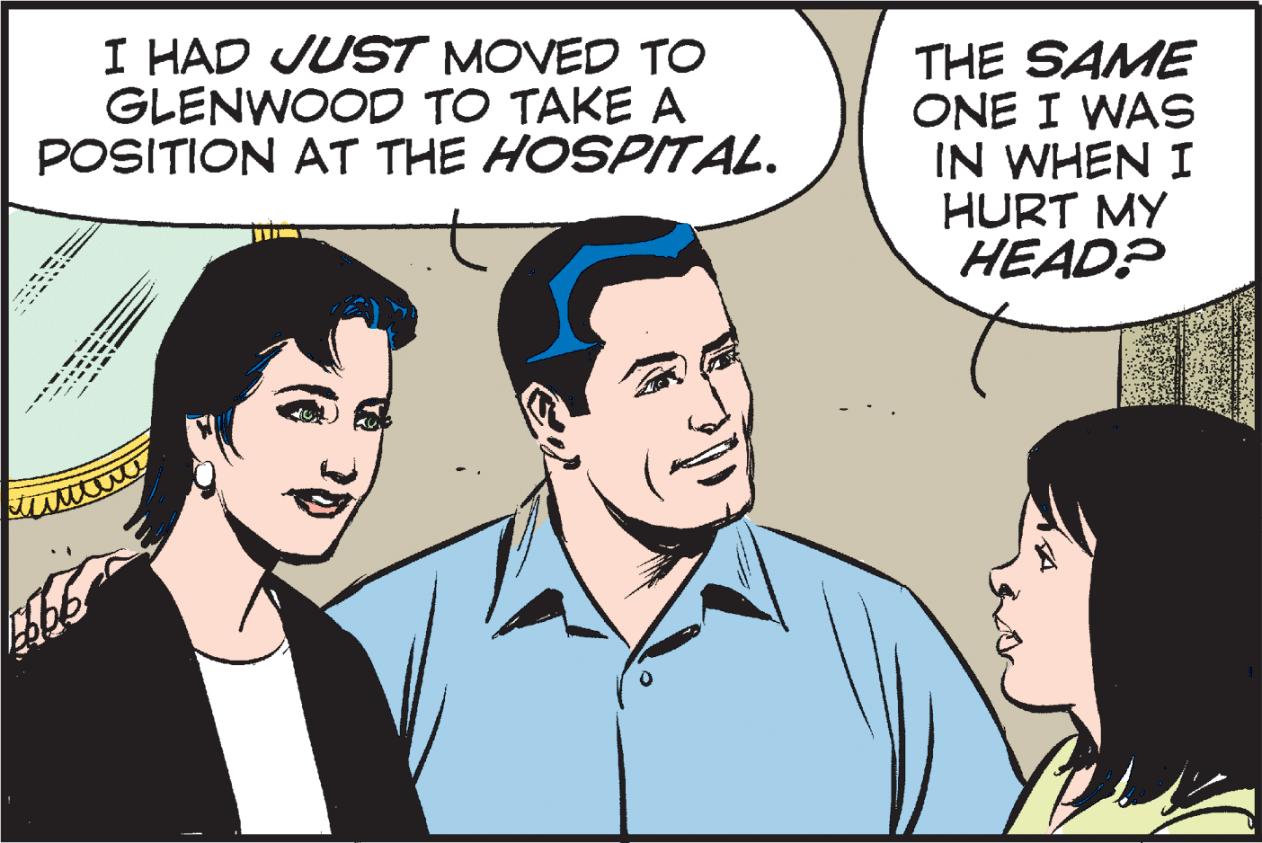 Font OCR: I HAD JUST MOVED TO GLENWOOD TO TAKE A POSITION AT THE HOSPITAL. THE SAME ONE I WAS IN WHEN I HURT MY HEAD? I HAD JUST MOVED TO GLENWOOD TO TAKE A POSITION AT THE HOSPITAL. THE SAME ONE I WAS IN WHEN I HURT MY HEAD?