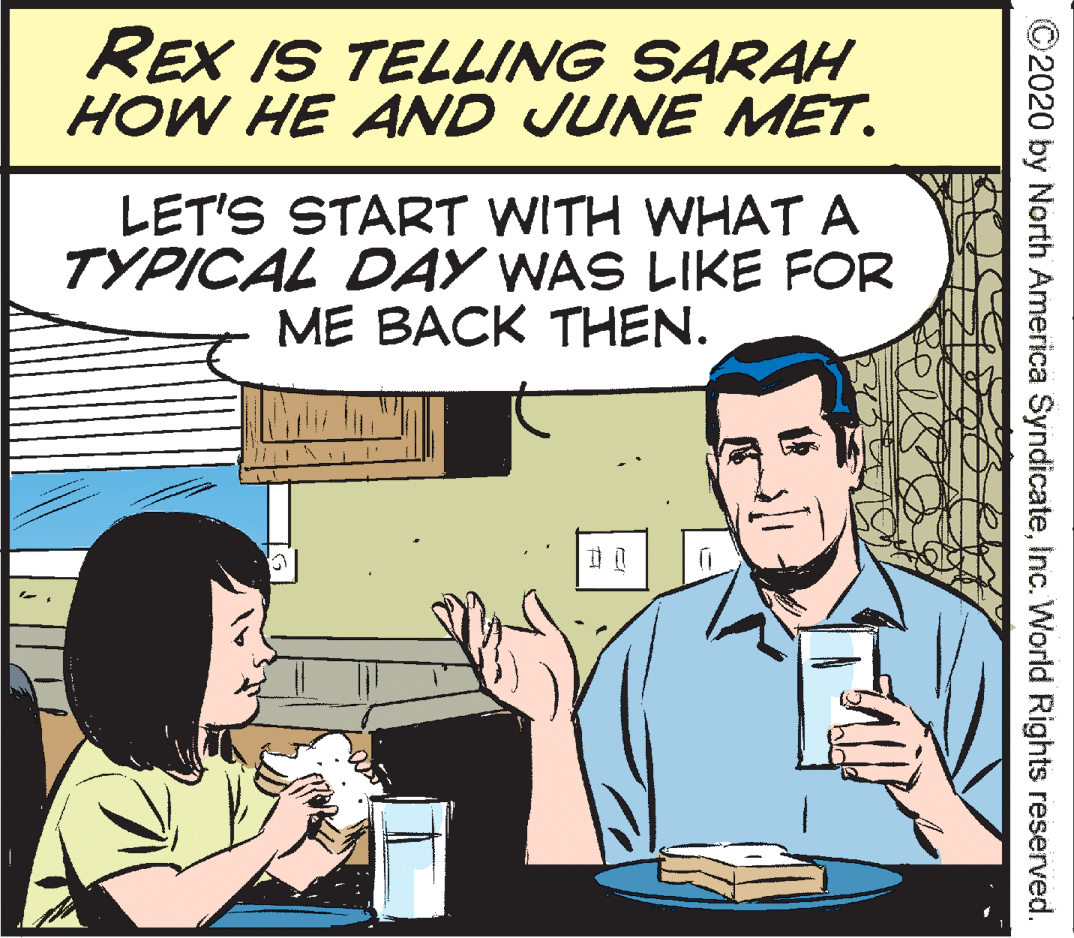 Parallel OCR: REX IS TELLING SARAH HOW HE AND JUNE MET. LET'S START WITH WHAT A TYPICAL DAY WAS LIKE FOR ME BACK THEN. ©2020 by North America SyndicateInc. Worlid Rights reserved. REX IS TELLING SARAH HOW HE AND JUNE MET. LET'S START WITH WHAT A TYPICAL DAY WAS LIKE FOR ME BACK THEN. ©2020 by North America SyndicateInc. Worlid Rights reserved.