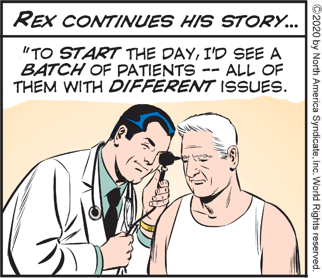 Organism OCR: REX CONTINUES HIS STORY... "TO START THE DAYI'D SEE A BATCH OF PATIENTS -- THEM WITH DIFFERENT ISSUES. ALL OF ©2020 by North America SyndicateInc. World Rights reserved. REX CONTINUES HIS STORY... "TO START THE DAYI'D SEE A BATCH OF PATIENTS -- THEM WITH DIFFERENT ISSUES. ALL OF ©2020 by North America SyndicateInc. World Rights reserved.