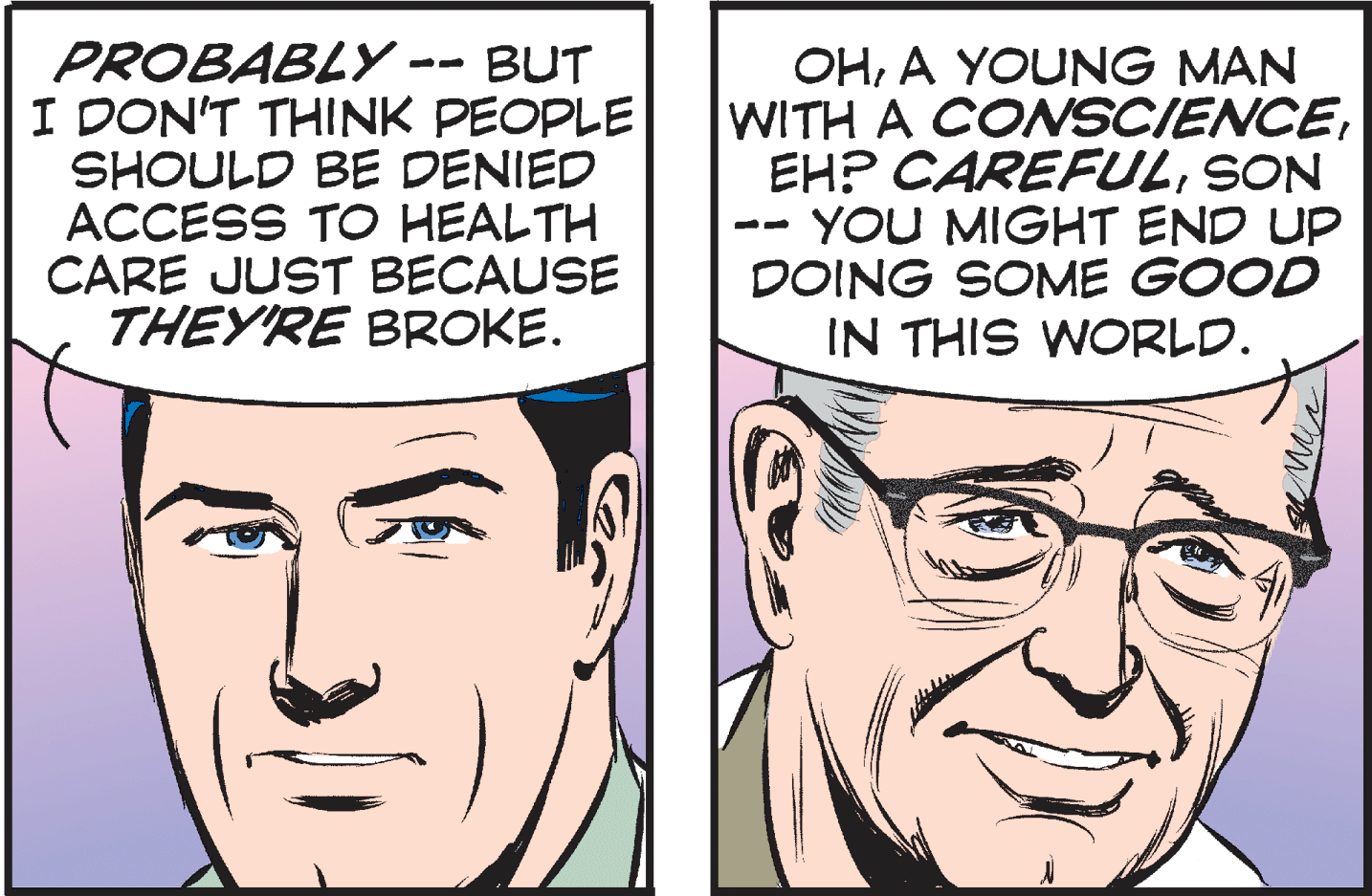 Cartoon OCR: PROBABLY - I DON'T THINK PEOPLE SHOULD BE DENIED ACCESS TO HEALTH CARE JUST BECAUSE THEY'RE BROKE. BUT OHA YOUNG MAN WITH A COSCIENCESON YOU MIGHT END UP DOING SOME GOOD IN THIS WORLD. PROBABLY - I DON'T THINK PEOPLE SHOULD BE DENIED ACCESS TO HEALTH CARE JUST BECAUSE THEY'RE BROKE. BUT OHA YOUNG MAN WITH A COSCIENCEEH? CAREFULSON YOU MIGHT END UP DOING SOME GOOD IN THIS WORLD.