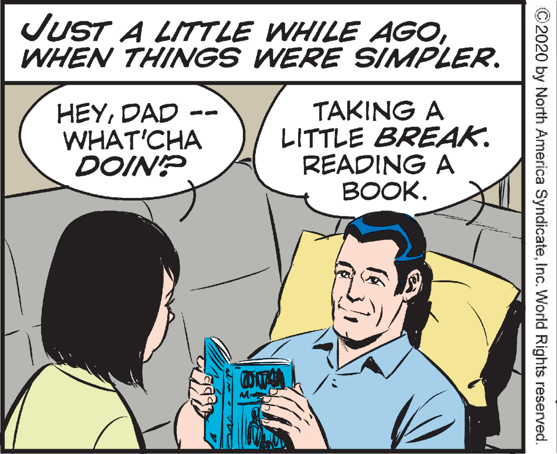 Interaction OCR: JUST A LITTLE WHILE AGOWHEN THINGS WERE SIMPLER. HEYDAD WHAT'CHA DOIN? TAKING A LITTLE BREAK. READING A BOOK. ©2020 by North América SyndicateInc. World Rights reserved. JUST A LITTLE WHILE AGOWHEN THINGS WERE SIMPLER. HEYDAD WHAT'CHA DOIN? TAKING A LITTLE BREAK. READING A BOOK. ©2020 by North América SyndicateInc. World Rights reserved.