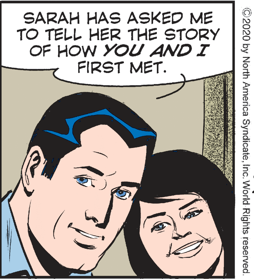Cartoon OCR: SARAH HAS ASKED ME TO TELL HER THE STORY OF HOW YOU AND I FIRST MET. 2020 by North America SyndicateInc. World Rights reserved. SARAH HAS ASKED ME TO TELL HER THE STORY OF HOW YOU AND I FIRST MET. 2020 by North America SyndicateInc. World Rights reserved.