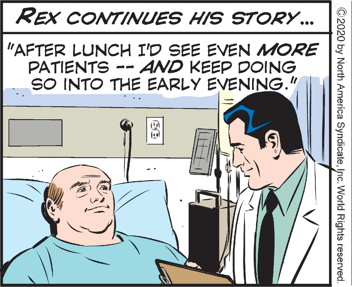 People OCR: REX CONTINUES HIS STORY... "AFTER LUNCH I'D SEE EVEN MORE PATIENTS -- SO INTO THE EARLY EVENING." AND KEEP DOING © 2020 by North America SyndicateInc. World Rights reserved. REX CONTINUES HIS STORY... "AFTER LUNCH I'D SEE EVEN MORE PATIENTS -- SO INTO THE EARLY EVENING." AND KEEP DOING © 2020 by North America SyndicateInc. World Rights reserved.