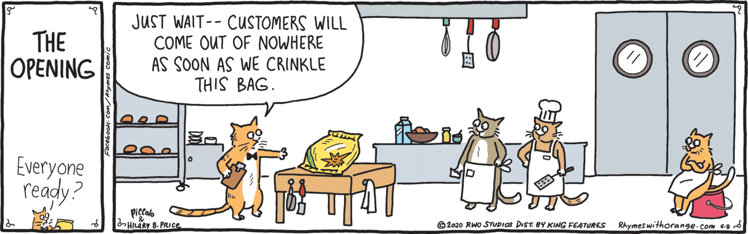 Canidae OCR: THE OPENING JUST WAIT-- CUSTOMERS WILL COME OUT OF NOWHERE AS SOON AS WE CRINKLE THIS BAG. Everyone ready? ?? piccalo HILARY B. PRICE O 2020 RWo STUDIOS DIST. BY KING FEATURES Rhymes withorange.com 68 d PO ?? THE OPENING JUST WAIT-- CUSTOMERS WILL COME OUT OF NOWHERE AS SOON AS WE CRINKLE THIS BAG. Everyone ready? ? ? piccalo HILARY B. PRICE O 2020 RWo STUDIOS DIST. BY KING FEATURES Rhymes withorange.com 68 d PO ? ?