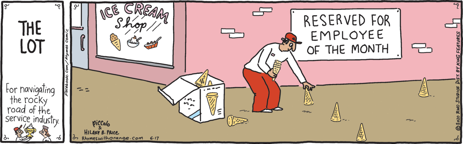 Graphics OCR: THE LOT CE CREAM Shop RESERVED FOR EMPLOYEE OF THE MONTH For navigating the rocky road of the service industry. A. piccolo HILARY B. PRICE Rhymeswithorange.com 6-17 THE LOT CE CREAM Shop RESERVED FOR EMPLOYEE OF THE MONTH For navigating the rocky road of the service industry. A. piccolo HILARY B. PRICE Rhymeswithorange.com 6-17