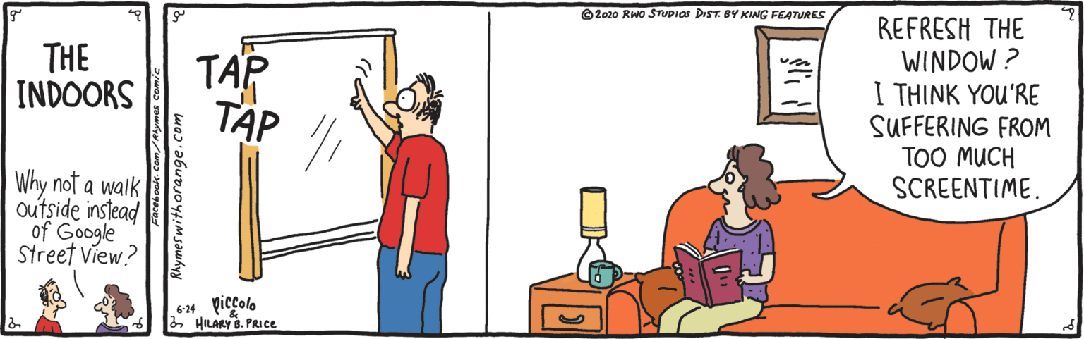 Cartoon OCR: ©2020 RWo STUDIOS DIST. BY KING FEATURES TAP T?P REFRESH THE WINDOW ? I THINK YOU'RE SUFFERING FROM TOO MUCH SCREENTIME. THE INDOORS Why not a walk outside instead of Google Street View? ** piccolo 2 HILARY B. PRICE Facebook Com/Rhymes comic thymeswithorange.com ©2020 RWo STUDIOS DIST. BY KING FEATURES TAP T?P REFRESH THE WINDOW ? I THINK YOU'RE SUFFERING FROM TOO MUCH SCREENTIME. THE INDOORS Why not a walk outside instead of Google Street View? ** piccolo 2 HILARY B. PRICE Facebook Com/Rhymes comic thymeswithorange.com
