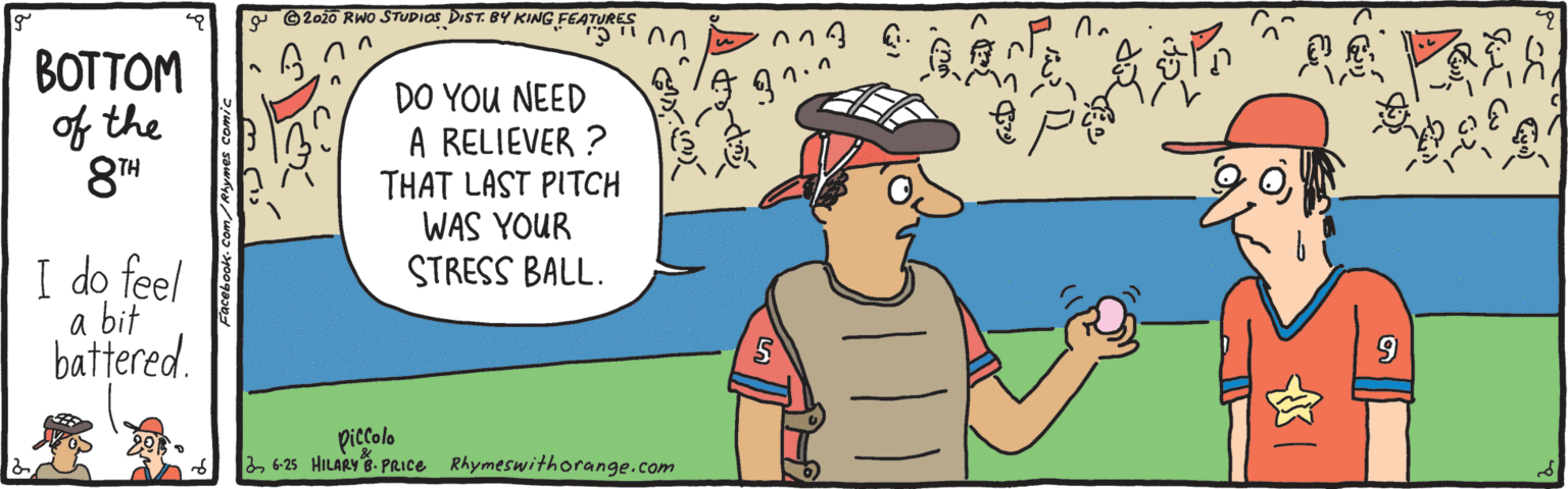 Line OCR: N O20io RWo STUDIOS DIST. BY KING FEATOR 00 BOTTOM of the 8TH ??? DO YOU NEED A RELIEVER ? THAT LAST PITCH WAS YOUR STRESS BALL. I do feel a bit battered. piccolo 2 6-25 HILARY 8- PRICE Rhymeswithorange.com N O20io RWo STUDIOS DIST. BY KING FEATOR 00 BOTTOM of the 8TH ??? DO YOU NEED A RELIEVER ? THAT LAST PITCH WAS YOUR STRESS BALL. I do feel a bit battered. piccolo 2 6-25 HILARY 8- PRICE Rhymeswithorange.com