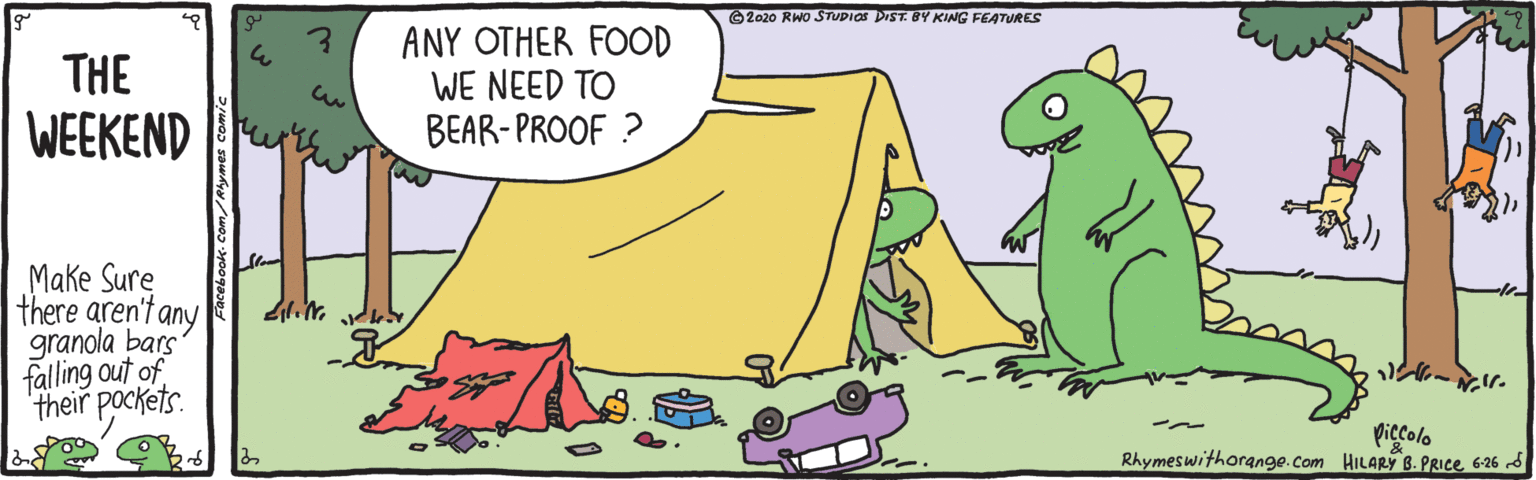 Terrestrial animal OCR: O 2020 RWO STUDIOS DIST. BY KING FEATURES ANY OTHER FOOD WE NEED TO BEAR-PROOF ? THE WEEKEND Make Sure |there aren't any granola bars falling out of their pockets. piccolo Rhymeswithorange.com HILARY B. PRIce6-26 6 Sumes comic O 2020 RWO STUDIOS DIST. BY KING FEATURES ANY OTHER FOOD WE NEED TO BEAR-PROOF ? THE WEEKEND Make Sure |there aren't any granola bars falling out of their pockets. piccolo Rhymeswithorange.com HILARY B. PRIce6-26 6 Sumes comic