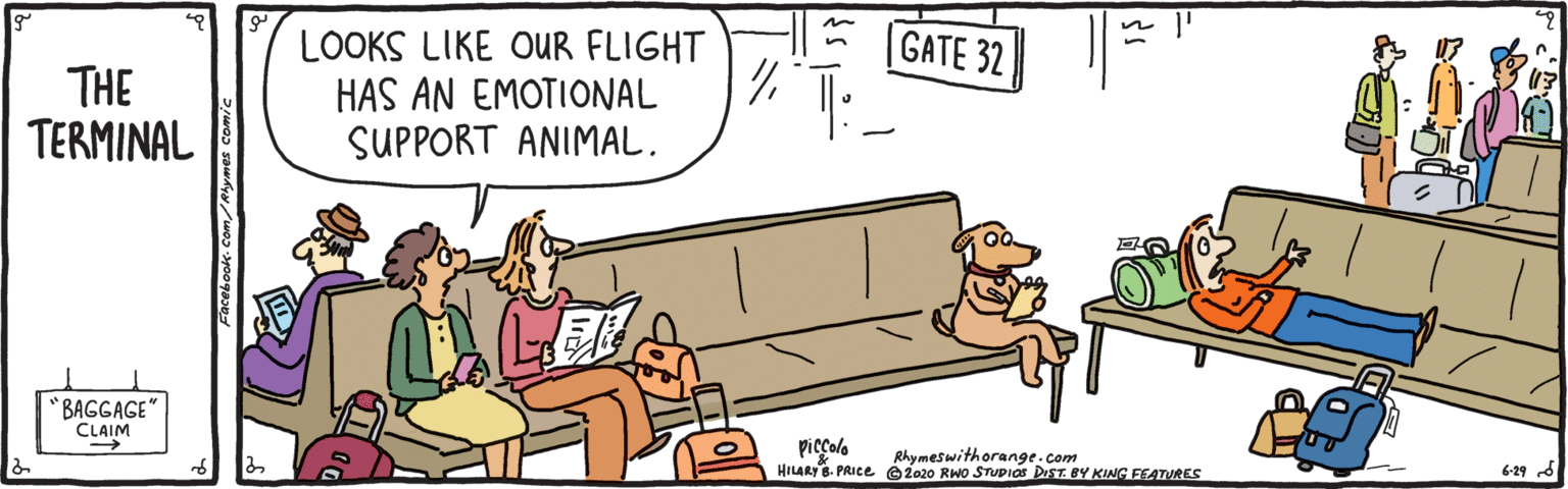 Drawing OCR: ? GATE 32 THE TERMINAL LOOKS LIKE OUR FLIGHT HAS AN EMOTIONAL SUPPORT ANIMAL. *BAGGAGE" CLAIM piccolo HILARY. PRICE 2020 RWo STUDIOS DIST. BY KING FEATURES Rhymeswithorange.com 6-29 d ? ? GATE 32 THE TERMINAL LOOKS LIKE OUR FLIGHT HAS AN EMOTIONAL SUPPORT ANIMAL. *BAGGAGE" CLAIM piccolo HILARY. PRICE 2020 RWo STUDIOS DIST. BY KING FEATURES Rhymeswithorange.com 6-29 d ?