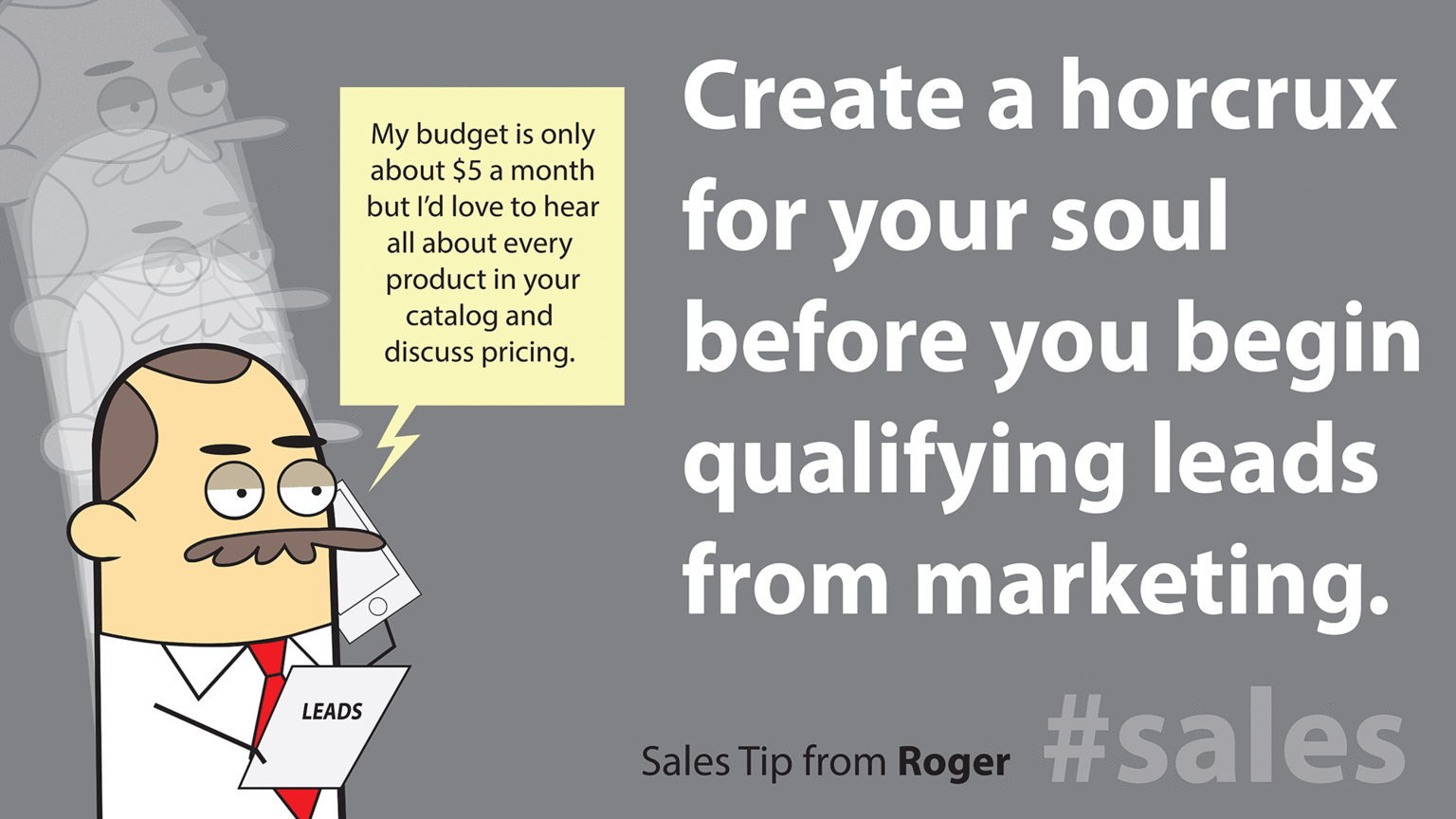 Fictional character OCR: Create a horcrux My budget is only about $5 a month for your soul before you begin qualifying leads from marketing. but I'd love to hear all about every product in your catalog and discuss pricing. LEADS Sales Tip from Roger #Sales Create a horcrux My budget is only about $5 a month for your soul before you begin qualifying leads from marketing. but I'd love to hear all about every product in your catalog and discuss pricing. LEADS Sales Tip from Roger #Sales