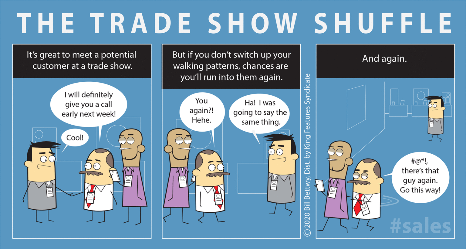 Illustration OCR: THE TRADE SHOW SHUFFLE It's great to meet a potential But if you don't switch up your walking patternschances are you'll run into them again. And again. customer at a trade show. I wll definitely give you a call early next week! You again?! Hehe. Ha! I was going to say the same thing. Cool! #@*!there's that guy again. Go this way! 55 #sales O2020 Bill BettwyDist. by King Features Syndicate THE TRADE SHOW SHUFFLE It's great to meet a potential But if you don't switch up your walking patternschances are you'll run into them again. And again. customer at a trade show. I wll definitely give you a call early next week! You again?! Hehe. Ha! I was going to say the same thing. Cool! #@*!there's that guy again. Go this way! 55 #sales O2020 Bill BettwyDist. by King Features Syndicate