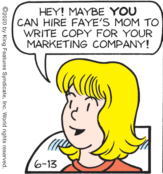 Parallel OCR: HEY! MAYBE YOU CAN HIRE FAYE'S MOM TO WRITE COPY FOR YOUR MARKETING COMPANY! 6-13 ©2020 by King Features SyndicateInc. World rights reserved. HEY! MAYBE YOU CAN HIRE FAYE'S MOM TO WRITE COPY FOR YOUR MARKETING COMPANY! 6-13 ©2020 by King Features SyndicateInc. World rights reserved.