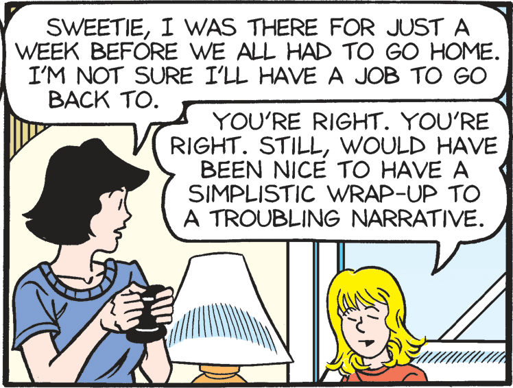 Comic book OCR: SWEETIEI WAS THERE FOR JUST A WEEK BEFORE WE ALL HAD TO GO HOME. I'M NOT SURE I'LL HAVE A JOB TO GO BACK TO. YOU'RE RIGHT. YOU'RE RIGHT. STILLWOULD HAVE BEEN NICE TO HAVE A SIMPLISTIC WRAP-UP TO A TROUBLING NARRATIVE. SWEETIEI WAS THERE FOR JUST A WEEK BEFORE WE ALL HAD TO GO HOME. I'M NOT SURE I'LL HAVE A JOB TO GO BACK TO. YOU'RE RIGHT. YOU'RE RIGHT. STILLWOULD HAVE BEEN NICE TO HAVE A SIMPLISTIC WRAP-UP TO A TROUBLING NARRATIVE.